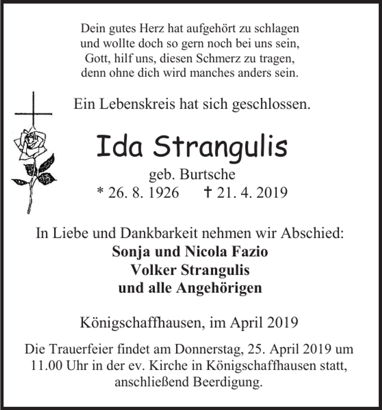 <p>Dein gutes Herz hat aufgehört zu schlagen<br />und wollte doch so gern noch bei uns sein,<br />Gott, hilf uns, diesen Schmerz zu tragen,<br />denn ohne dich wird manches anders sein.</p><p>Ein Lebenskreis hat sich geschlossen.</p><p>Ida Strangulis<br />geb. Burtsche<br />* 26. 8. 1926  21. 4. 2019<br />In Liebe und Dankbarkeit nehmen wir Abschied:<br />Sonja und Nicola Fazio<br />Volker Strangulis<br />und alle Angehörigen<br />Königschaffhausen, im April 2019<br />Die Trauerfeier findet am Donnerstag, 25. April 2019 um<br />11.00 Uhr in der ev. Kirche in Königschaffhausen statt,<br />anschließend Beerdigung.</p>