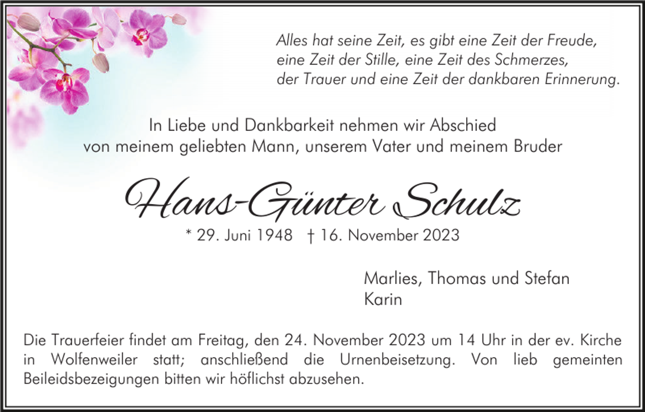 <p>Alles hat seine Zeit, es gibt eine Zeit der Freude,<br />eine Zeit der Stille, eine Zeit des Schmerzes,<br />der Trauer und eine Zeit der dankbaren Erinnerung.</p><p>In Liebe und Dankbarkeit nehmen wir Abschied<br />von meinem geliebten Mann, unserem Vater und meinem Bruder</p><p>Hans-Günter Schulz<br />* 29. Juni 1948 † 16. November 2023</p><p>Marlies, Thomas und Stefan<br />Karin<br />Die Trauerfeier findet am Freitag, den 24. November 2023 um 14 Uhr in der ev. Kirche<br />in Wolfenweiler statt; anschließend die Urnenbeisetzung. Von lieb gemeinten<br />Beileidsbezeigungen bitten wir höflichst abzusehen.</p>