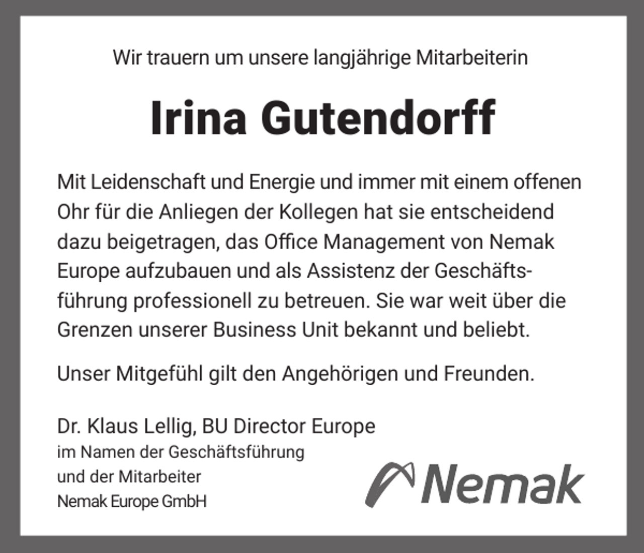<p>Wir trauern um unsere langjährige Mitarbeiterin</p><p>Irina Gutendorff<br />Mit Leidenschaft und Energie und immer mit einem offenen<br />Ohr für die Anliegen der Kollegen hat sie entscheidend<br />dazu beigetragen, das Office Management von Nemak<br />Europe aufzubauen und als Assistenz der Geschäftsführung professionell zu betreuen. Sie war weit über die<br />Grenzen unserer Business Unit bekannt und beliebt.<br />Unser Mitgefühl gilt den Angehörigen und Freunden.<br />Dr. Klaus Lellig, BU Director Europe<br />im Namen der Geschäftsführung<br />und der Mitarbeiter<br />Nemak Europe GmbH</p>