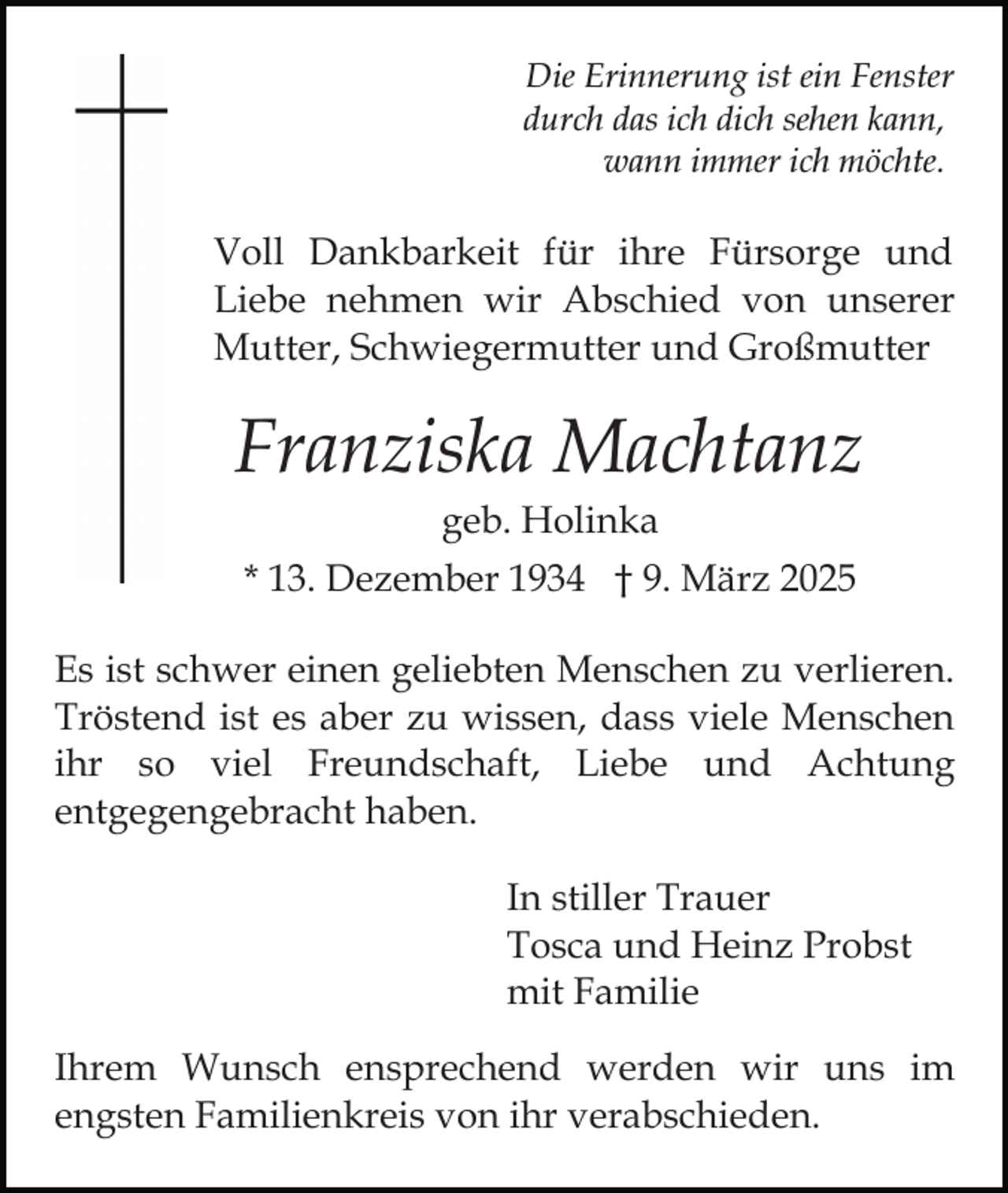 <p>Die Erinnerung ist ein Fenster<br />durch das ich dich sehen kann,<br />wann immer ich möchte.</p><p>Voll Dankbarkeit für ihre Fürsorge und<br />Liebe nehmen wir Abschied von unserer<br />Mutter, Schwiegermutter und Großmutter</p><p>Franziska Machtanz<br />geb. Holinka<br />* 13. Dezember 1934 † 9. März 2025<br />Es ist schwer einen geliebten Menschen zu verlieren.<br />Tröstend ist es aber zu wissen, dass viele Menschen<br />ihr so viel Freundschaft, Liebe und Achtung<br />entgegengebracht haben.<br />In stiller Trauer<br />Tosca und Heinz Probst<br />mit Familie<br />Ihrem Wunsch ensprechend werden wir uns im<br />engsten Familienkreis von ihr verabschieden.</p>