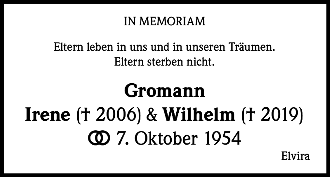 <p>IN MEMORIAM<br />Eltern leben in uns und in unseren Träumen.<br />Eltern sterben nicht.</p><p>Gromann<br />Irene († 2006) &amp; Wilhelm († 2019)<br />⭘<br />⭘ 7. Oktober 1954</p><p>Elvira</p>