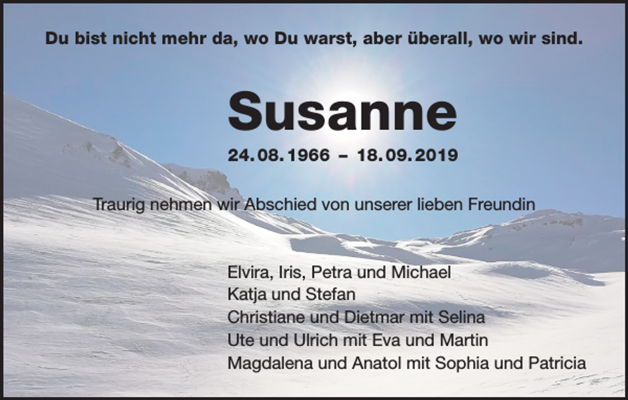 <p>Du bist nicht mehr da, wo Du warst, aber überall, wo wir sind.</p><p>Susanne<br />24. 08. 1966 – 18. 09. 2019<br />Traurig nehmen wir Abschied von unserer lieben Freundin</p><p>Elvira, Iris, Petra und Michael<br />Katja und Stefan<br />Christiane und Dietmar mit Selina<br />Ute und Ulrich mit Eva und Martin<br />Magdalena und Anatol mit Sophia und Patricia</p>