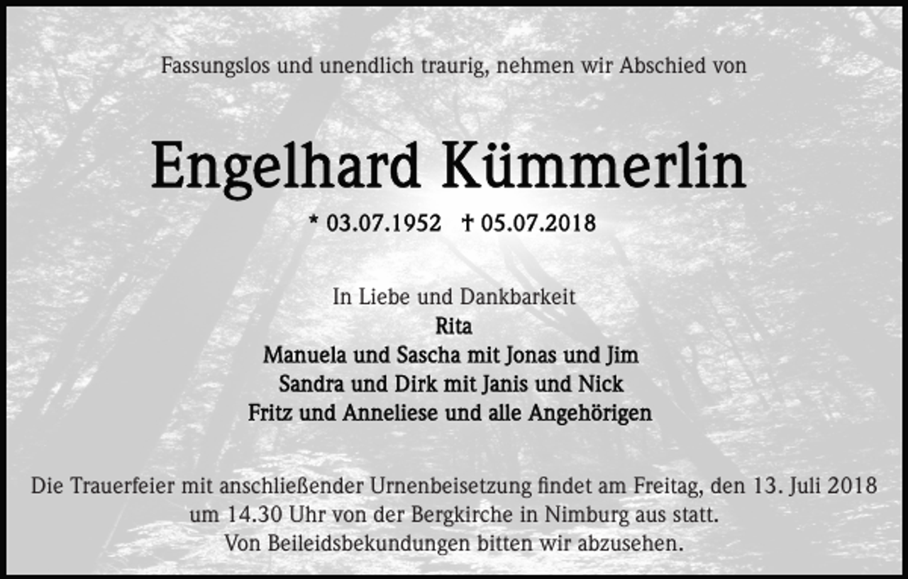 <p>Fassungslos und unendlich traurig, nehmen wir Abschied von</p><p>In Liebe und Dankbarkeit</p><p>Die Trauerfeier mit anschließender Urnenbeisetzung ﬁndet am Freitag, den 13. Juli 2018<br />um 14.30 Uhr von der Bergkirche in Nimburg aus statt.<br />Von Beileidsbekundungen bitten wir abzusehen.</p>
