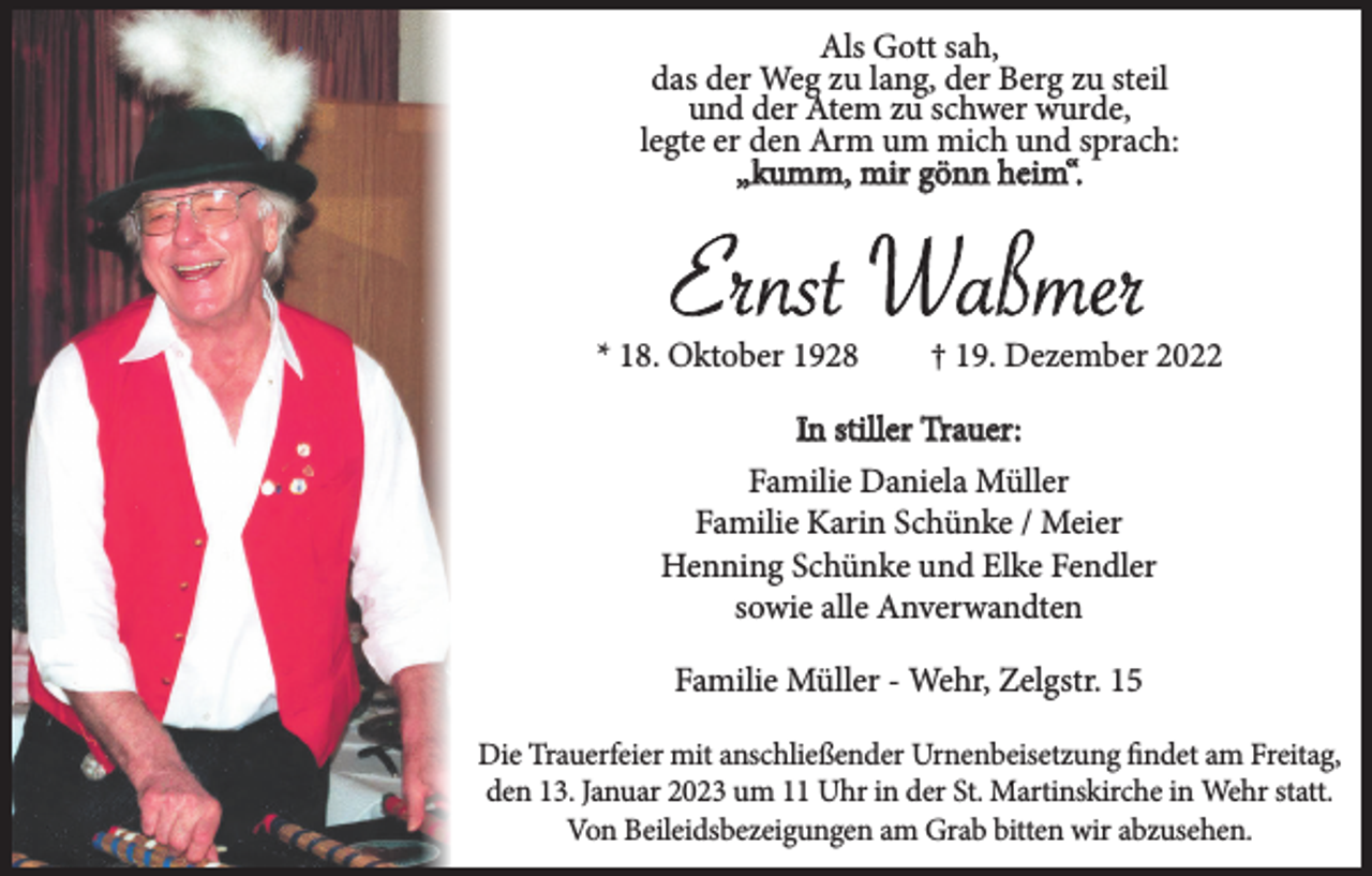 <p>Als Gott sah,<br />das der Weg zu lang, der Berg zu steil<br />und der Atem zu schwer wurde,<br />legte er den Arm um mich und sprach:<br />„kumm, mir gönn heim“.</p><p>Ernst Waßmer<br />* 18. Oktober 1928</p><p>† 19. Dezember 2022</p><p>In stiller Trauer:<br />Familie Daniela Müller<br />Familie Karin Schünke / Meier<br />Henning Schünke und Elke Fendler<br />sowie alle Anverwandten<br />Familie Müller - Wehr, Zelgstr. 15<br />Die Trauerfeier mit anschließender Urnenbeisetzung findet am Freitag,<br />den 13. Januar 2023 um 11 Uhr in der St. Martinskirche in Wehr statt.<br />Von Beileidsbezeigungen am Grab bitten wir abzusehen.</p>