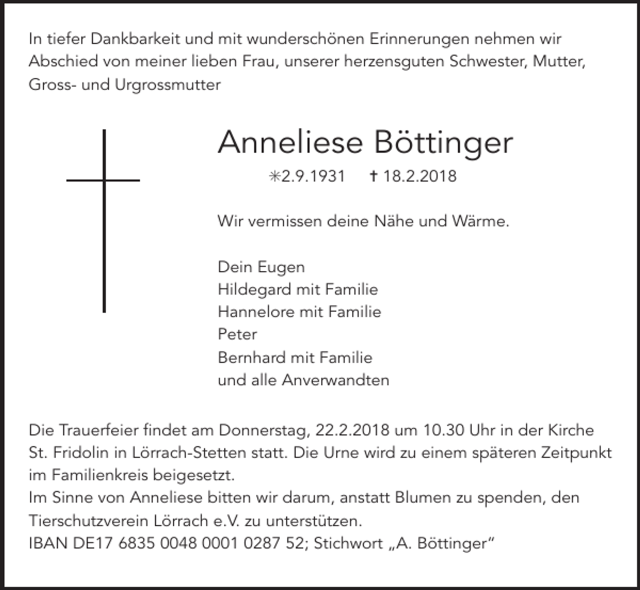 <p>In tiefer Dankbarkeit und mit wunderschönen Erinnerungen nehmen wir<br />Abschied von meiner lieben Frau, unserer herzensguten Schwester, Mutter,<br />Gross- und Urgrossmutter</p><p>Anneliese Böttinger<br />✳2.9.1931</p><p>✝ 18.2.2018</p><p>Wir vermissen deine Nähe und Wärme.<br />Dein Eugen<br />Hildegard mit Familie<br />Hannelore mit Familie<br />Peter<br />Bernhard mit Familie<br />und alle Anverwandten<br />Die Trauerfeier findet am Donnerstag, 22.2.2018 um 10.30 Uhr in der Kirche<br />St. Fridolin in Lörrach-Stetten statt. Die Urne wird zu einem späteren Zeitpunkt<br />im Familienkreis beigesetzt.<br />Im Sinne von Anneliese bitten wir darum, anstatt Blumen zu spenden, den<br />Tierschutzverein Lörrach e.V. zu unterstützen.<br />IBAN DE17 6835 0048 0001 0287 52; Stichwort „A. Böttinger“</p>