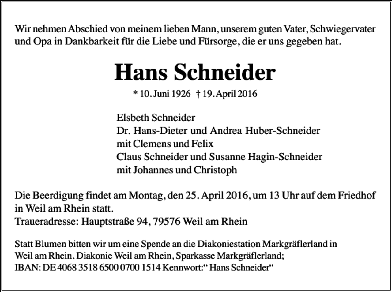 <p>Wir nehmen Abschied von meinem lieben Mann, unserem guten Vater, Schwiegervater<br />und Opa in Dankbarkeit für die Liebe und Fürsorge, die er uns gegeben hat.</p><p>Hans Schneider<br />* 10. Juni 1926 † 19. April 2016</p><p>Elsbeth Schneider<br />Dr. Hans-Dieter und Andrea Huber-Schneider<br />mit Clemens und Felix<br />Claus Schneider und Susanne Hagin-Schneider<br />mit Johannes und Christoph<br />Die Beerdigung findet am Montag, den 25. April 2016, um 13 Uhr auf dem Friedhof<br />in Weil am Rhein statt.<br />Traueradresse: Hauptstraße 94, 79576 Weil am Rhein<br />Statt Blumen bitten wir um eine Spende an die Diakoniestation Markgräflerland in<br />Weil am Rhein. Diakonie Weil am Rhein, Sparkasse Markgräflerland;<br />IBAN: DE 4068 3518 650700 1514 Kennwort:“ Hans Schneider“</p>