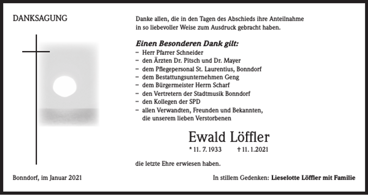 <p>DANKSAGUNG</p><p>anke allen, die in den Tagen des Abschieds ihre Anteilnahme<br />D<br />in so liebevoller Weise zum Ausdruck gebracht haben.</p><p>Einen Besonderen Dank gilt:<br />– Herr Pfarrer Schneider<br />– den Ärzten Dr. Pitsch und Dr. Mayer<br />– dem Pflegepersonal St. Laurentius, Bonndorf<br />– dem Bestattungsunternehmen Geng<br />– dem Bürgermeister Herrn Scharf<br />– den Vertretern der Stadtmusik Bonndorf<br />– den Kollegen der SPD<br />– allen Verwandten, Freunden und Bekannten,<br />die unserem lieben Verstorbenen</p><p>Ewald Löffler<br />* 11. 7. 1933 † 11. 1.2021<br />die letzte Ehre erwiesen haben.<br />Bonndorf, im Januar 2021</p><p>In stillem Gedenken: Lieselotte Löffler mit Familie</p>