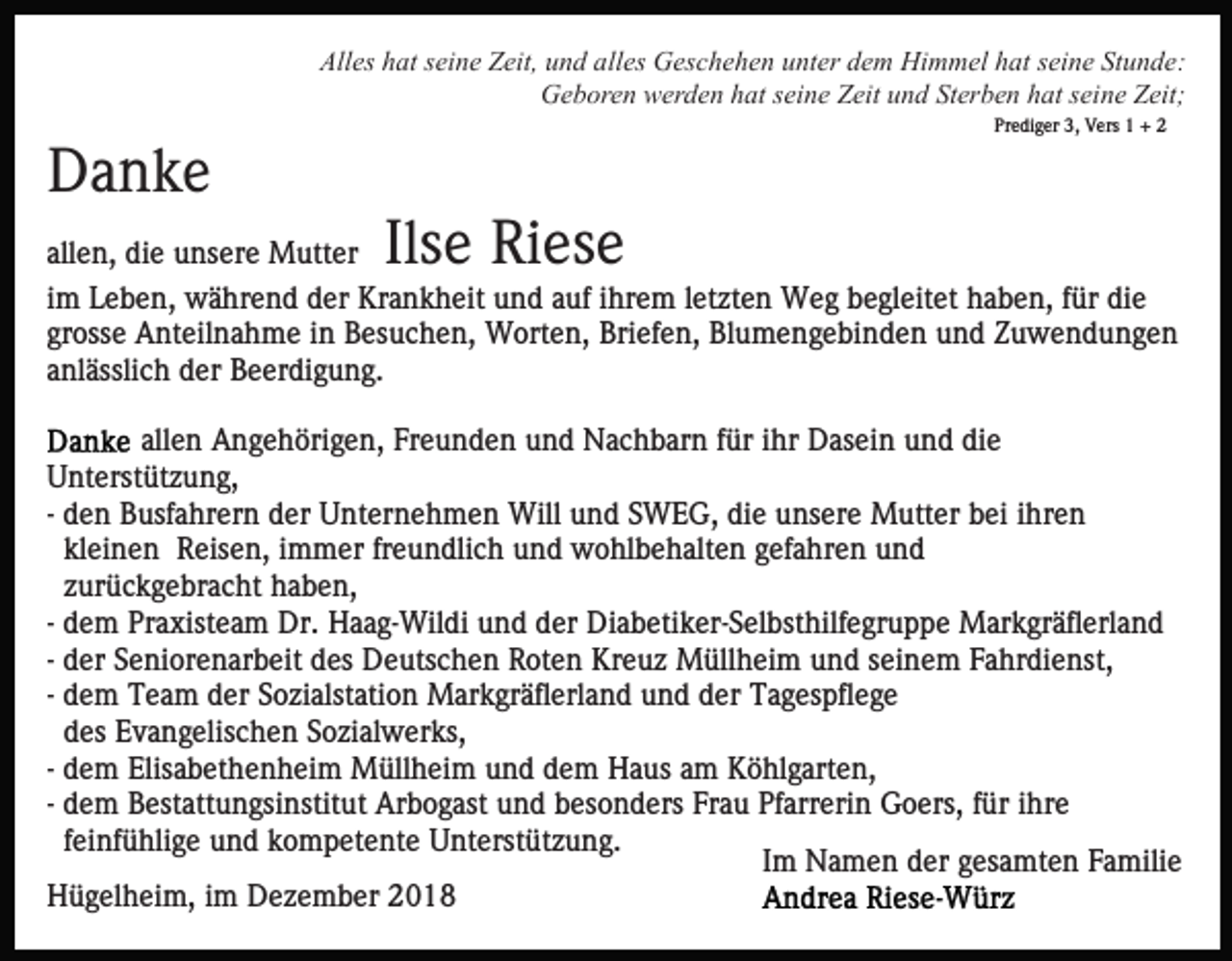 <p>Alles hat seine Zeit, und alles Geschehen unter dem Himmel hat seine Stunde:<br />Geboren werden hat seine Zeit und Sterben hat seine Zeit;<br />Prediger 3, Vers 1 + 2</p><p>Danke<br />Ilse Riese</p><p>allen, die unsere Mutter<br />im Leben, während der Krankheit und auf ihrem letzten Weg begleitet haben, für die<br />grosse Anteilnahme in Besuchen, Worten, Briefen, Blumengebinden und Zuwendungen<br />anlässlich der Beerdigung.<br />allen Angehörigen, Freunden und Nachbarn für ihr Dasein und die<br />Unterstützung,<br />- den Busfahrern der Unternehmen Will und SWEG, die unsere Mutter bei ihren<br />kleinen Reisen, immer freundlich und wohlbehalten gefahren und<br />zurückgebracht haben,<br />- dem Praxisteam Dr. Haag-Wildi und der Diabetiker-Selbsthilfegruppe Markgräflerland<br />- der Seniorenarbeit des Deutschen Roten Kreuz Müllheim und seinem Fahrdienst,<br />- dem Team der Sozialstation Markgräflerland und der Tagespflege<br />des Evangelischen Sozialwerks,<br />- dem Elisabethenheim Müllheim und dem Haus am Köhlgarten,<br />- dem Bestattungsinstitut Arbogast und besonders Frau Pfarrerin Goers, für ihre<br />feinfühlige und kompetente Unterstützung.<br />Im Namen der gesamten Familie<br />Hügelheim, im Dezember 2018</p>