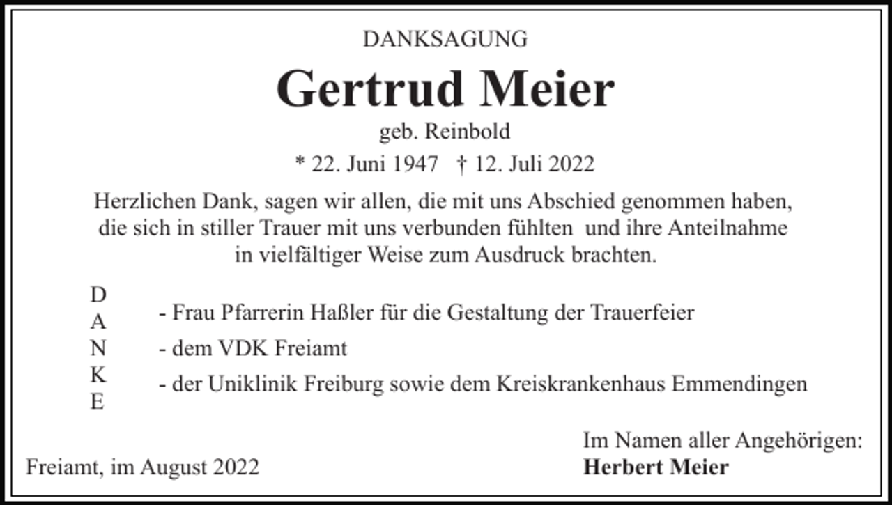 <p>DANKSAGUNG</p><p>Gertrud Meier<br />geb. Reinbold<br />* 22. Juni 1947 † 12. Juli 2022<br />Herzlichen Dank, sagen wir allen, die mit uns Abschied genommen haben,<br />die sich in stiller Trauer mit uns verbunden fühlten und ihre Anteilnahme<br />in vielfältiger Weise zum Ausdruck brachten.<br />D<br />A<br />N<br />K<br />E</p><p>- Frau Pfarrerin Haßler für die Gestaltung der Trauerfeier<br />- dem VDK Freiamt<br />- der Uniklinik Freiburg sowie dem Kreiskrankenhaus Emmendingen</p><p>Freiamt, im August 2022</p><p>Im Namen aller Angehörigen:<br />Herbert Meier</p>