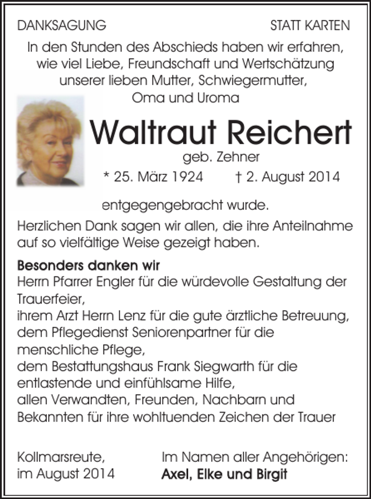 <p>DANKSAGUNG<br />STATT KARTEN<br />In den Stunden des Abschieds haben wir erfahren,<br />wie viel Liebe, Freundschaft und Wertschätzung<br />unserer lieben Mutter, Schwiegermutter,<br />Oma und Uroma</p><p>Waltraut Reichert<br />geb. Zehner<br />* 25. März 1924<br />† 2. August 2014</p><p>entgegengebracht wurde.<br />Herzlichen Dank sagen wir allen, die ihre Anteilnahme<br />auf so vielfältige Weise gezeigt haben.<br />Herrn Pfarrer Engler für die würdevolle Gestaltung der<br />Trauerfeier,<br />ihrem Arzt Herrn Lenz für die gute ärztliche Betreuung,<br />dem Pflegedienst Seniorenpartner für die<br />menschliche Pflege,<br />dem Bestattungshaus Frank Siegwarth für die<br />entlastende und einfühlsame Hilfe,<br />allen Verwandten, Freunden, Nachbarn und<br />Bekannten für ihre wohltuenden Zeichen der Trauer<br />Kollmarsreute,<br />im August 2014</p><p>Im Namen aller Angehörigen:</p>