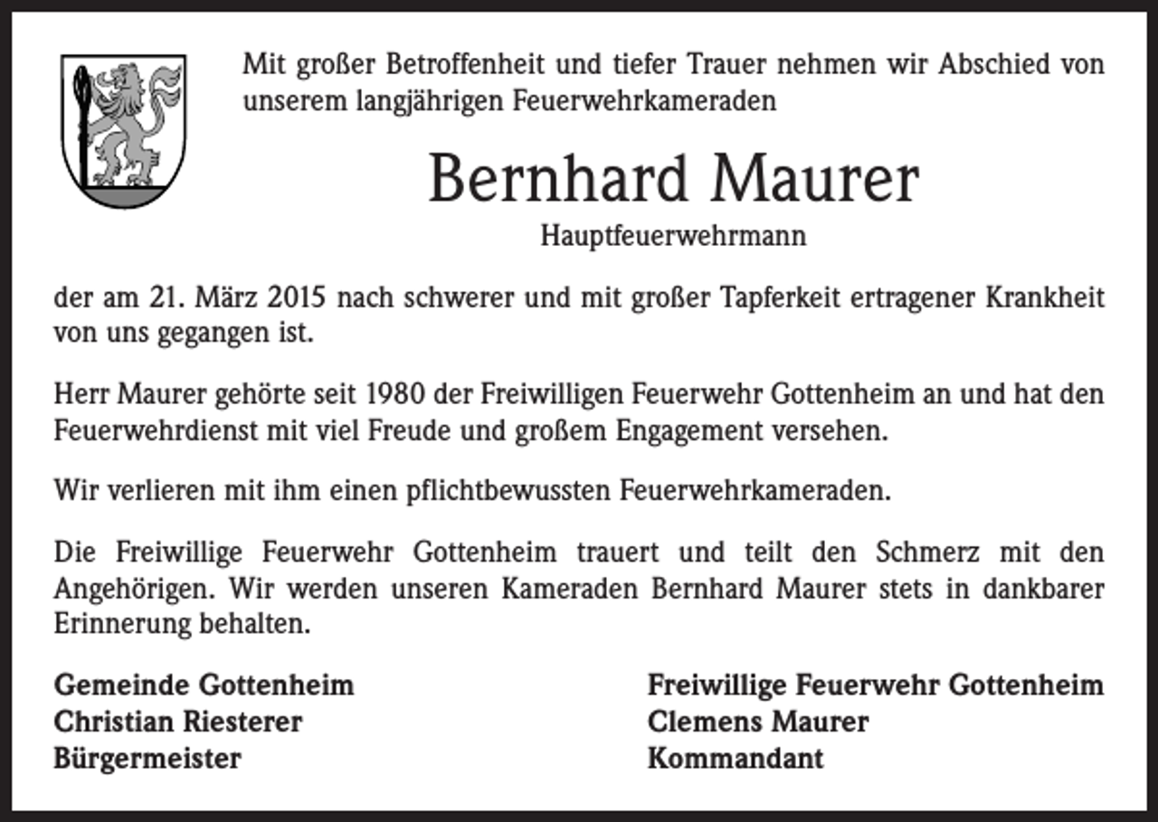 <p>Mit großer Betroffenheit und tiefer Trauer nehmen wir Abschied von<br />unserem langjährigen Feuerwehrkameraden</p><p>Bernhard Maurer<br />Hauptfeuerwehrmann</p><p>der am 21. März 2015 nach schwerer und mit großer Tapferkeit ertragener Krankheit<br />von uns gegangen ist.<br />Herr Maurer gehörte seit 1980 der Freiwilligen Feuerwehr Gottenheim an und hat den<br />Feuerwehrdienst mit viel Freude und großem Engagement versehen.<br />Wir verlieren mit ihm einen pflichtbewussten Feuerwehrkameraden.<br />Die Freiwillige Feuerwehr Gottenheim trauert und teilt den Schmerz mit den<br />­Angehörigen. Wir werden unseren Kameraden Bernhard Maurer stets in dankbarer<br />Erinnerung behalten.<br />Gemeinde Gottenheim<br />Christian Riesterer<br />Bürgermeister</p><p>Freiwillige Feuerwehr Gottenheim<br />Clemens Maurer<br />Kommandant</p>