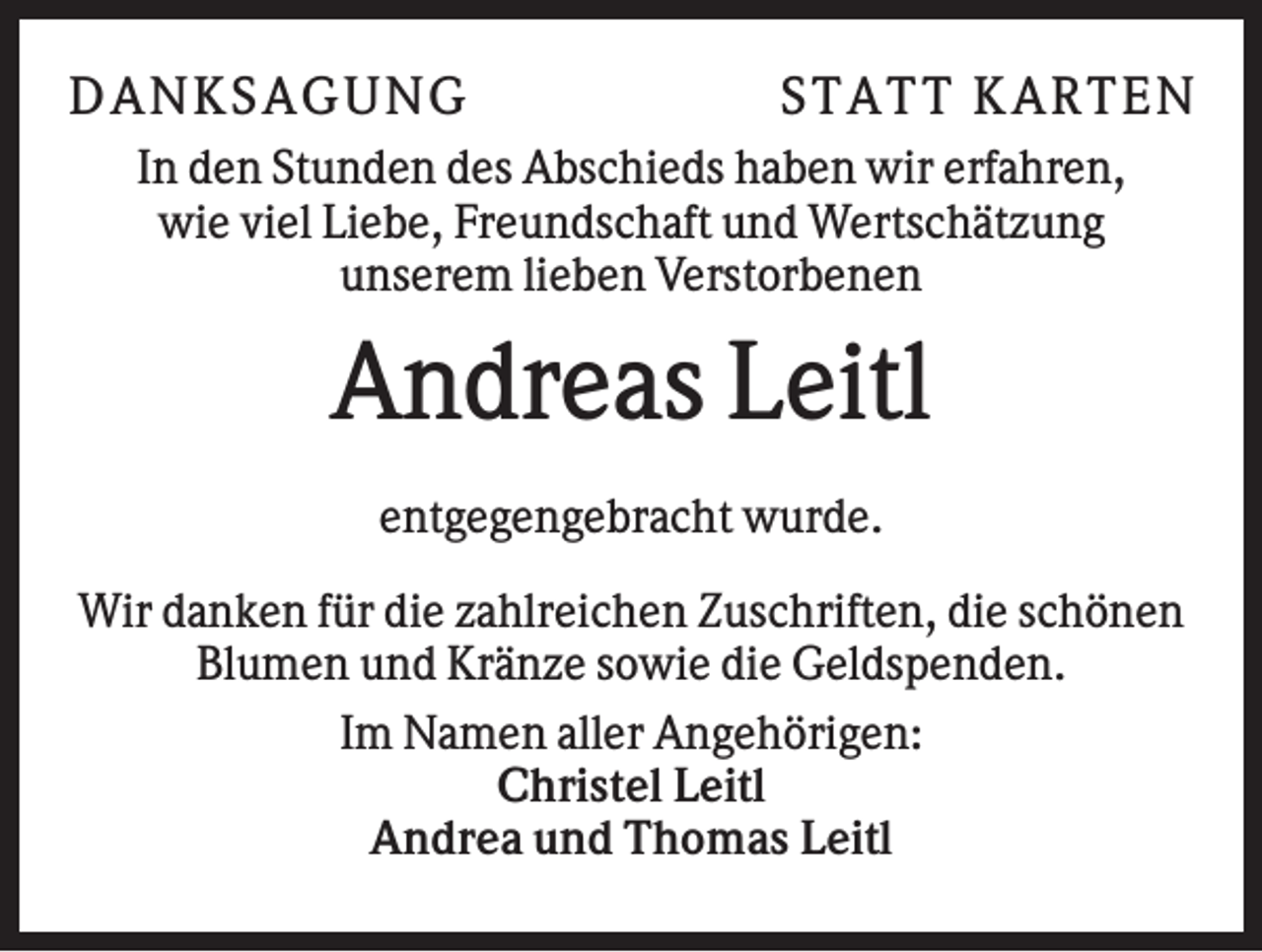 <p>D AN KS AG U N G</p><p>S TATT KARTEN</p><p>In den Stunden des Abschieds haben wir erfahren,<br />wie viel Liebe, Freundschaft und Wertschätzung<br />unserem lieben Verstorbenen</p><p>Andreas Leitl<br />entgegengebracht wurde.<br />Wir danken für die zahlreichen Zuschriften, die schönen<br />Blumen und Kränze sowie die Geldspenden.<br />Im Namen aller Angehörigen:<br />Christel Leitl<br />Andrea und Thomas Leitl</p>