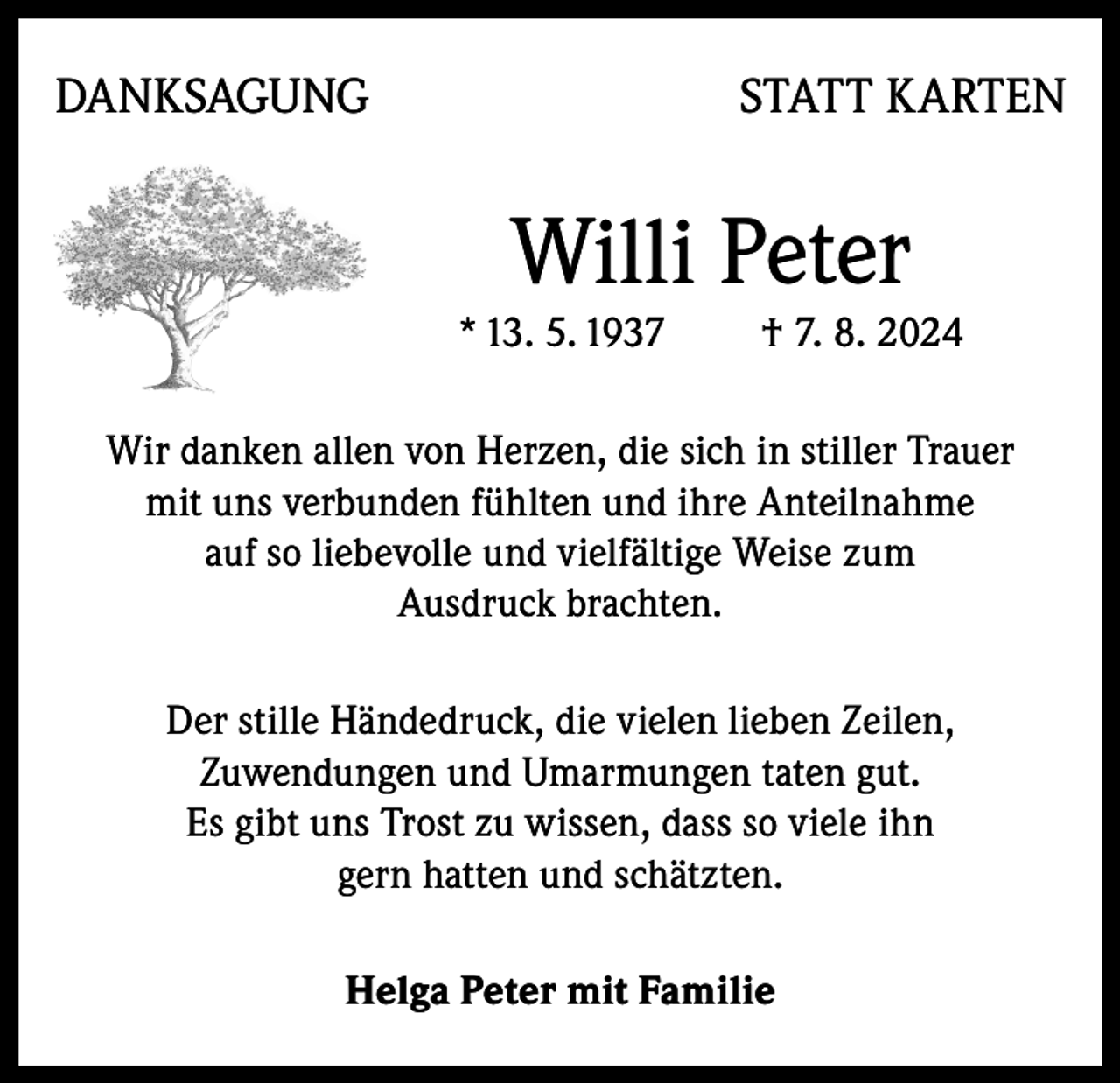 <p>DANKSAGUNG</p><p>STATT KARTEN</p><p>Willi Peter<br />* 13. 5. 1937</p><p>† 7. 8. 2024</p><p>Wir danken allen von Herzen, die sich in stiller Trauer<br />mit uns verbunden fühlten und ihre Anteilnahme<br />auf so liebevolle und vielfältige Weise zum<br />Ausdruck brachten.<br />Der stille Händedruck, die vielen lieben Zeilen,<br />Zuwendungen und Umarmungen taten gut.<br />Es gibt uns Trost zu wissen, dass so viele ihn<br />gern hatten und schätzten.<br />Helga Peter mit Familie</p>