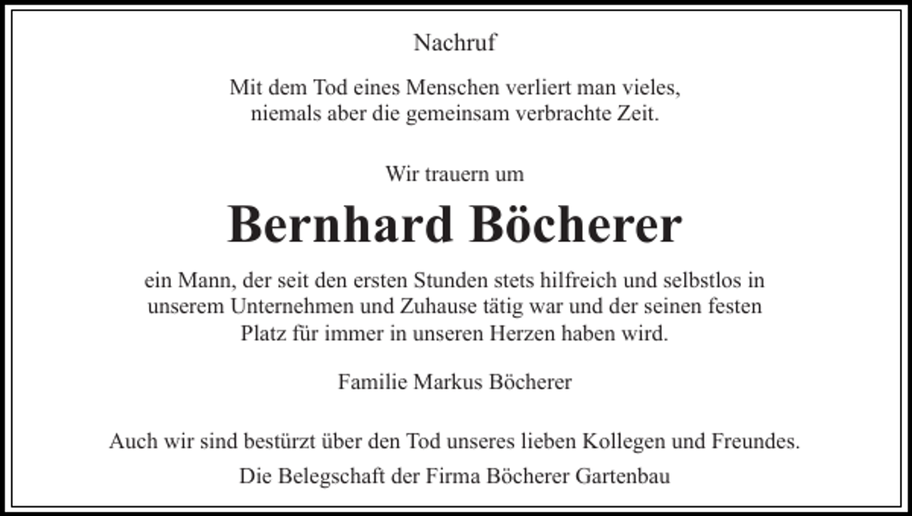 <p>Nachruf<br />Mit dem Tod eines Menschen verliert man vieles,<br />niemals aber die gemeinsam verbrachte Zeit.<br />Wir trauern um</p><p>Bernhard Böcherer<br />ein Mann, der seit den ersten Stunden stets hilfreich und selbstlos in<br />unserem Unternehmen und Zuhause tätig war und der seinen festen<br />Platz für immer in unseren Herzen haben wird.<br />Familie Markus Böcherer<br />Auch wir sind bestürzt über den Tod unseres lieben Kollegen und Freundes.<br />Die Belegschaft der Firma Böcherer Gartenbau</p>