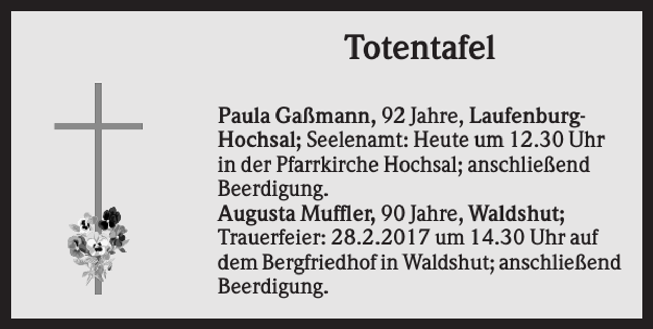 <p>Totentafel<br />Paula Gaßmann, 92 Jahre, LaufenburgHochsal; Seelenamt: Heute um 12.30 Uhr<br />in der Pfarrkirche Hochsal; anschließend<br />Beerdigung.<br />Augusta Muffler, 90 Jahre, Waldshut;<br />Trauerfeier: 28.2.2017 um 14.30 Uhr auf<br />dem Bergfriedhof in Waldshut; anschließend<br />Beerdigung.</p>