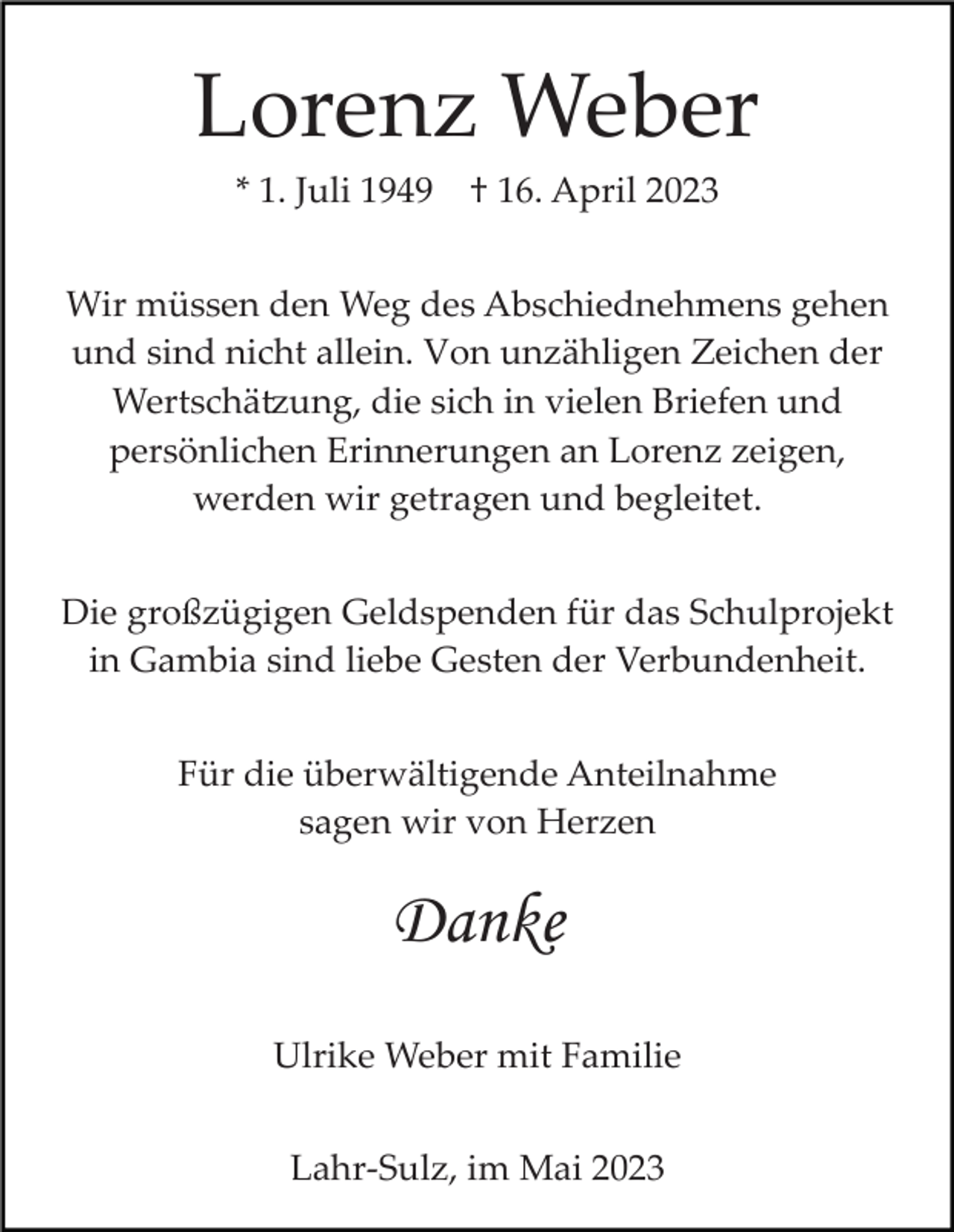 <p>Lorenz Weber<br />* 1. Juli 1949</p><p>† 16. April 2023</p><p>Wir müssen den Weg des Abschiednehmens gehen<br />und sind nicht allein. Von unzähligen Zeichen der<br />Wertschä�ung, die sich in vielen Briefen und<br />persönlichen Erinnerungen an Lorenz zeigen,<br />werden wir getragen und begleitet.<br />Die großzügigen Geldspenden für das Schulprojekt<br />in Gambia sind liebe Gesten der Verbundenheit.<br />Für die überwältigende Anteilnahme<br />sagen wir von Herzen</p><p>Danke<br />Ulrike Weber mit Familie<br />Lahr­Sulz, im Mai 2023</p>