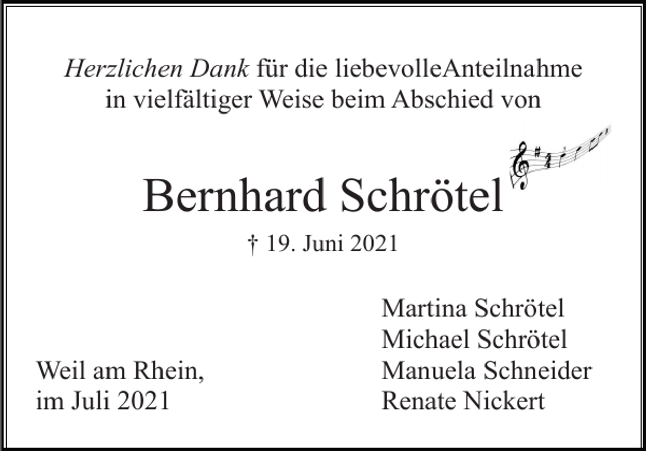 <p>Herzlichen Dank für die liebevolleAnteilnahme<br />in vielfältiger Weise beim Abschied von</p><p>Bernhard Schrötel<br />† 19. Juni 2021</p><p>Weil am Rhein,<br />im Juli 2021</p><p>Martina Schrötel<br />Michael Schrötel<br />Manuela Schneider<br />Renate Nickert</p>