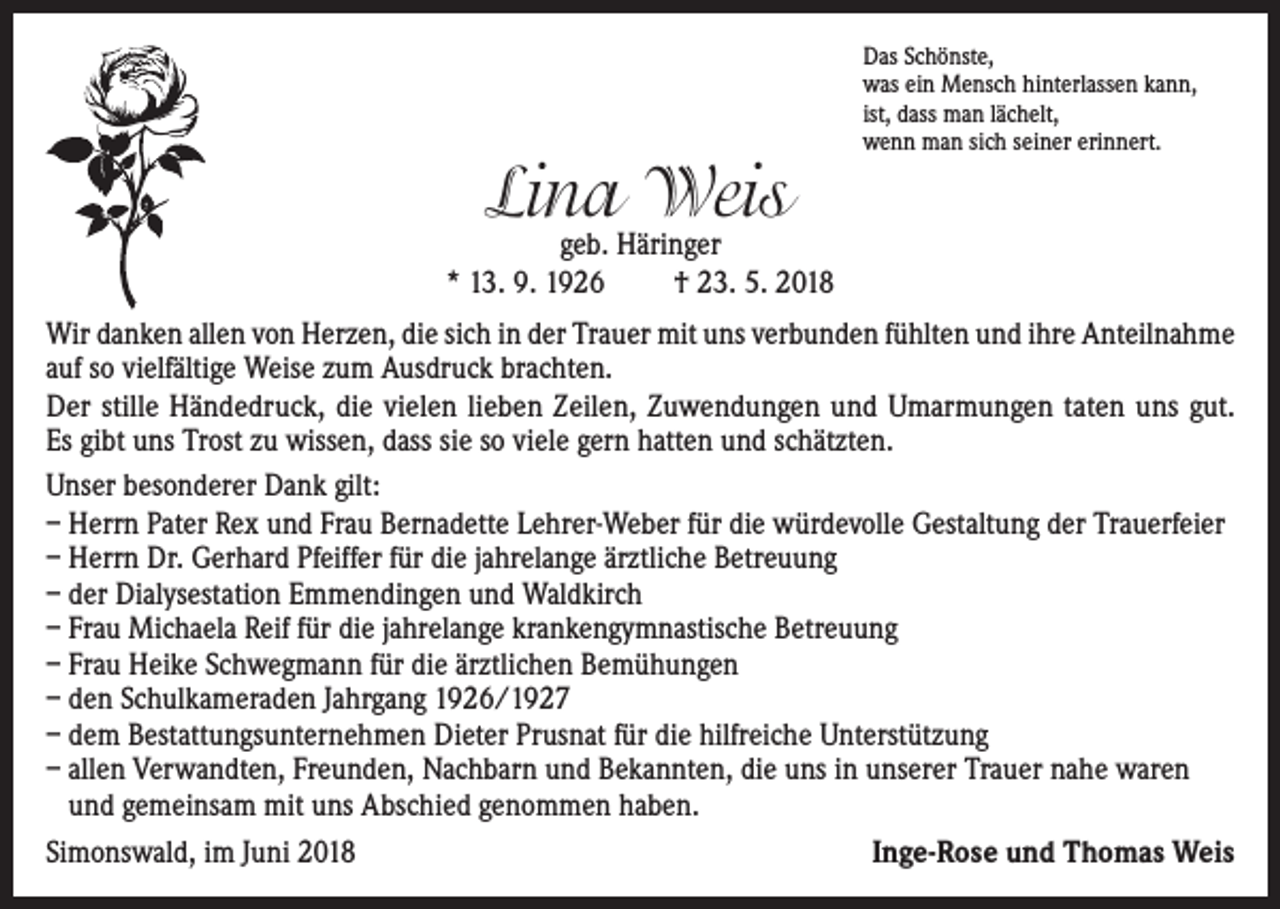 <p>Lina Weis</p><p>Das Schönste,<br />was ein Mensch hinterlassen kann,<br />ist, dass man lächelt,<br />wenn man sich seiner erinnert.</p><p>geb. Häringer<br />* 13. 9. 1926<br />† 23. 5. 2018<br />Wir danken allen von Herzen, die sich in der Trauer mit uns verbunden fühlten und ihre Anteilnahme<br />auf so vielfältige Weise zum Ausdruck brachten.<br />Der stille Händedruck, die vielen lieben Zeilen, Zuwendungen und Umarmungen taten uns gut.<br />Es gibt uns Trost zu wissen, dass sie so viele gern hatten und schätzten.<br />Unser besonderer Dank gilt:<br />– Herrn Pater Rex und Frau Bernadette Lehrer-Weber für die würdevolle Gestaltung der Trauerfeier<br />– Herrn Dr. Gerhard Pfeiffer für die jahrelange ärztliche Betreuung<br />– der Dialysestation Emmendingen und Waldkirch<br />– Frau Michaela Reif für die jahrelange krankengymnastische Betreuung<br />– Frau Heike Schwegmann für die ärztlichen Bemühungen<br />– den Schulkameraden Jahrgang 1926/1927<br />– dem Bestattungsunternehmen Dieter Prusnat für die hilfreiche Unterstützung<br />– allen Verwandten, Freunden, Nachbarn und Bekannten, die uns in unserer Trauer nahe waren<br />und gemeinsam mit uns Abschied genommen haben.<br />Simonswald, im Juni 2018<br />Inge-Rose und Thomas Weis</p>