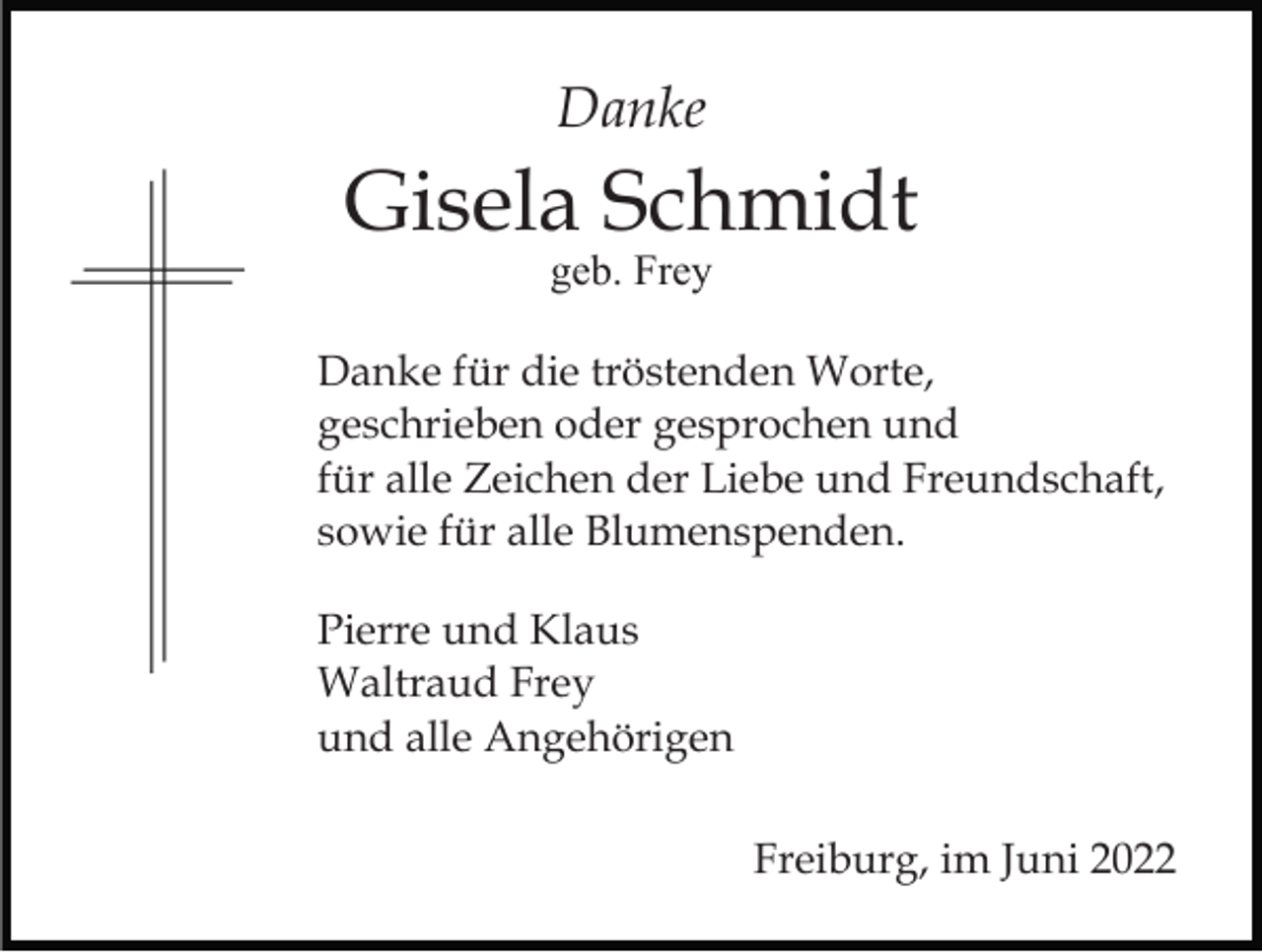 <p>Danke</p><p>Gisela Schmidt<br />geb. Frey</p><p>Danke für die tröstenden Worte,<br />geschrieben oder gesprochen und<br />für alle Zeichen der Liebe und Freundschaft,<br />sowie für alle Blumenspenden.<br />Pierre und Klaus<br />Waltraud Frey<br />und alle Angehörigen<br />Freiburg, im Juni 2022</p>