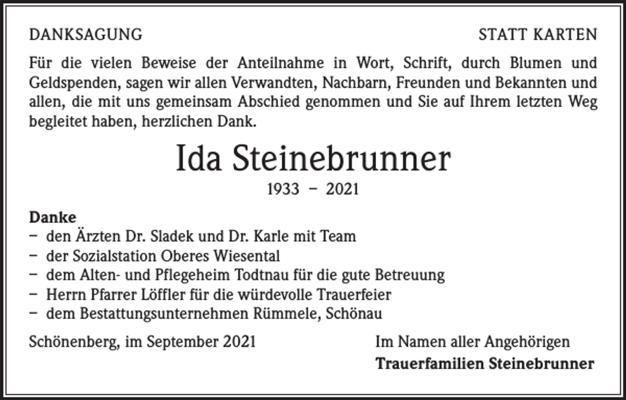 <p>DANKSAGUNG</p><p>STATT KARTEN</p><p>Für die vielen Beweise der Anteilnahme in Wort, Schrift, durch Blumen und<br />­Geldspenden, sagen wir allen Verwandten, Nachbarn, Freunden und Bekannten und<br />allen, die mit uns gemeinsam Abschied genommen und Sie auf Ihrem letzten Weg<br />begleitet haben, herzlichen Dank.</p><p>Ida Steinebrunner<br />1933 – 2021</p><p>Danke<br />– den Ärzten Dr. Sladek und Dr. Karle mit Team<br />– der Sozialstation Oberes Wiesental<br />– dem Alten- und Pflegeheim Todtnau für die gute Betreuung<br />– Herrn Pfarrer Löffler für die würdevolle Trauerfeier<br />– dem Bestattungsunternehmen Rümmele, Schönau<br />Schönenberg, im September 2021</p><p>Im Namen aller Angehörigen<br />Trauerfamilien Steinebrunner</p>