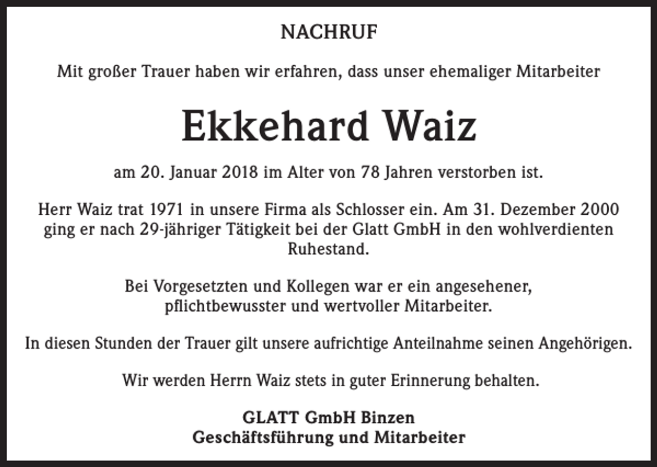 <p>NACHRUF<br />Mit großer Trauer haben wir erfahren, dass unser ehemaliger Mitarbeiter</p><p>Ekkehard Waiz<br />am 20. Januar 2018 im Alter von 78 Jahren verstorben ist.<br />Herr Waiz trat 1971 in unsere Firma als Schlosser ein. Am 31. Dezember 2000<br />ging er nach 29-jähriger Tätigkeit bei der Glatt GmbH in den wohlverdienten<br />Ruhestand.<br />Bei Vorgesetzten und Kollegen war er ein angesehener,<br />pflichtbewusster und wertvoller Mitarbeiter.<br />In diesen Stunden der Trauer gilt unsere aufrichtige Anteilnahme seinen Angehörigen.<br />Wir werden Herrn Waiz stets in guter Erinnerung behalten.<br />GLATT GmbH Binzen<br />Geschäftsführung und Mitarbeiter</p>