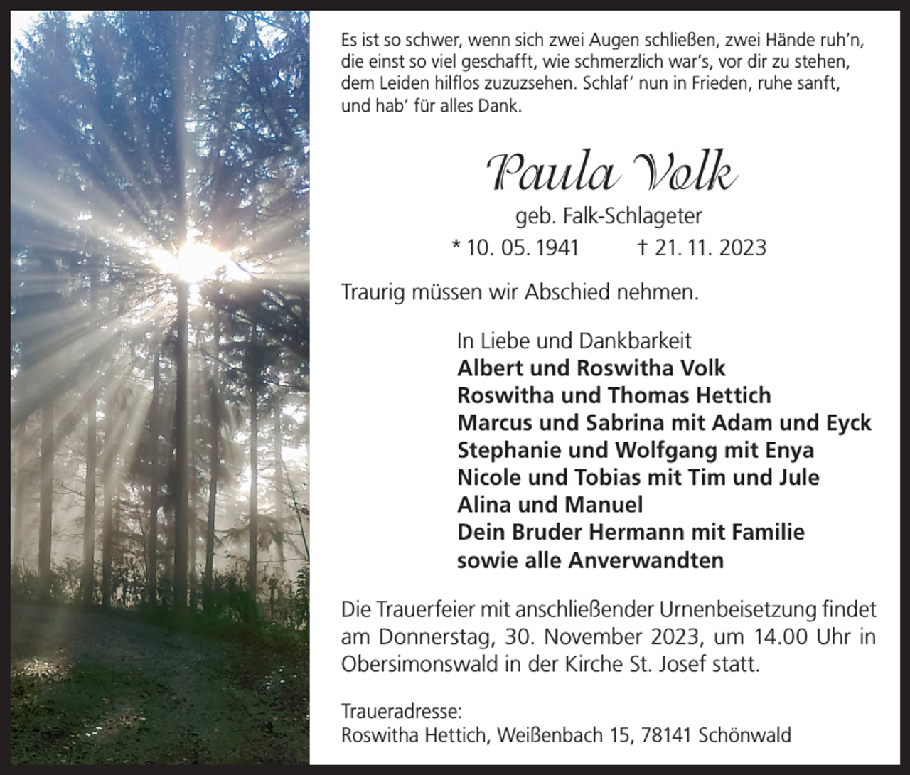 <p>Es ist so schwer, wenn sich zwei Augen schließen, zwei Hände ruh’n,<br />die einst so viel geschafft, wie schmerzlich war’s, vor dir zu stehen,<br />dem Leiden hilflos zuzuzsehen. Schlaf’ nun in Frieden, ruhe sanft,<br />und hab’ für alles Dank.</p><p>Paula Volk</p><p>geb. Falk-Schlageter<br />* 10. 05. 1941<br />† 21. 11. 2023<br />Traurig müssen wir Abschied nehmen.<br />In Liebe und Dankbarkeit<br />Albert und Roswitha Volk<br />Roswitha und Thomas Hettich<br />Marcus und Sabrina mit Adam und Eyck<br />Stephanie und Wolfgang mit Enya<br />Nicole und Tobias mit Tim und Jule<br />Alina und Manuel<br />Dein Bruder Hermann mit Familie<br />sowie alle Anverwandten<br />Die Trauerfeier mit anschließender Urnenbeisetzung findet<br />am Donnerstag, 30. November 2023, um 14.00 Uhr in<br />Obersimonswald in der Kirche St. Josef statt.<br />Traueradresse:<br />Roswitha Hettich, Weißenbach 15, 78141 Schönwald</p>