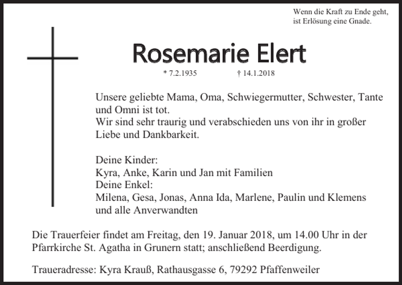<p>Wenn die Kraft zu Ende geht,<br />ist Erlösung eine Gnade.</p><p>Rosemarie Elert<br />* 7.2.1935</p><p>† 14.1.2018</p><p>Unsere geliebte Mama, Oma, Schwiegermutter, Schwester, Tante<br />und Omni ist tot.<br />Wir sind sehr traurig und verabschieden uns von ihr in großer<br />Liebe und Dankbarkeit.<br />Deine Kinder:<br />Kyra, Anke, Karin und Jan mit Familien<br />Deine Enkel:<br />Milena, Gesa, Jonas, Anna Ida, Marlene, Paulin und Klemens<br />und alle Anverwandten<br />Die Trauerfeier findet am Freitag, den 19. Januar 2018, um 14.00 Uhr in der<br />Pfarrkirche St. Agatha in Grunern statt; anschließend Beerdigung.<br />Traueradresse: Kyra Krauß, Rathausgasse 6, 79292 Pfaffenweiler</p>
