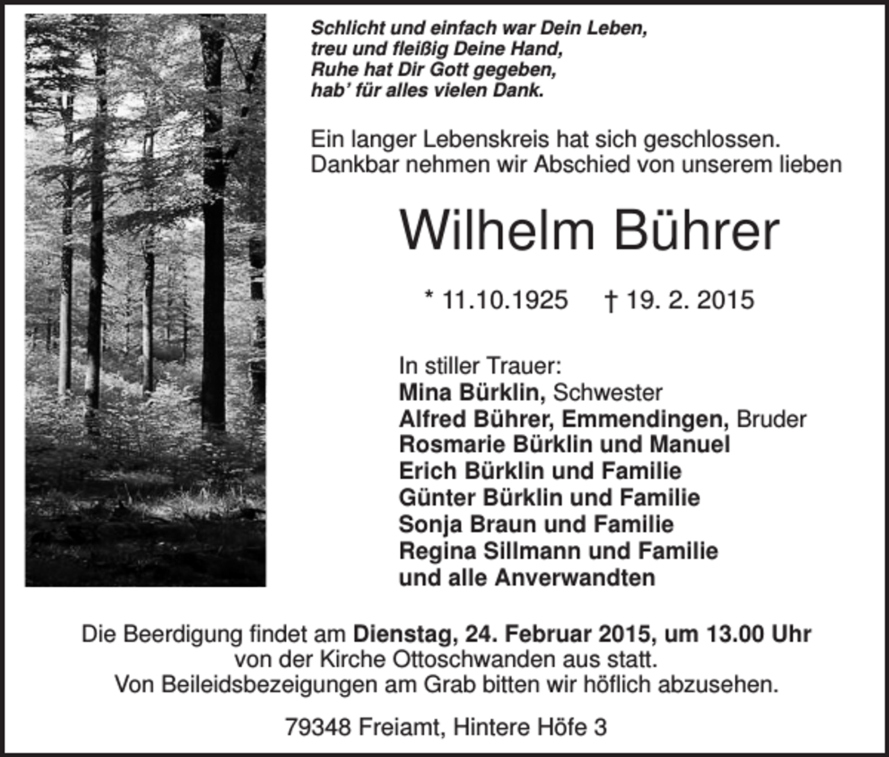 <p>Schlicht und einfach war Dein Leben,<br />treu und fleißig Deine Hand,<br />Ruhe hat Dir Gott gegeben,<br />hab’ für alles vielen Dank.</p><p>Ein langer Lebenskreis hat sich geschlossen.<br />Dankbar nehmen wir Abschied von unserem lieben</p><p>Wilhelm Bührer<br />* 11.10.1925</p><p>† 19. 2. 2015</p><p>In stiller Trauer:<br />Mina Bürklin, Schwester<br />Alfred Bührer, Emmendingen, Bruder<br />Rosmarie Bürklin und Manuel<br />Erich Bürklin und Familie<br />Günter Bürklin und Familie<br />Sonja Braun und Familie<br />Regina Sillmann und Familie<br />und alle Anverwandten<br />Die Beerdigung findet am Dienstag, 24. Februar 2015, um 13.00 Uhr<br />von der Kirche Ottoschwanden aus statt.<br />Von Beileidsbezeigungen am Grab bitten wir höflich abzusehen.</p><p>79348 Freiamt, Hintere Höfe 3</p>