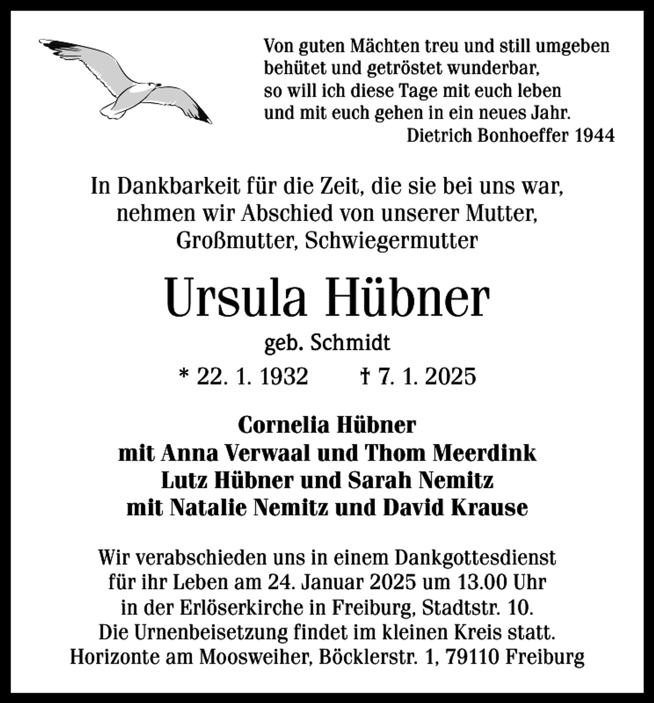 <p>Von guten Mächten treu und still umgeben<br />behütet und getröstet wunderbar,<br />so will ich diese Tage mit euch leben<br />und mit euch gehen in ein neues Jahr.</p><p>Dietrich Bonhoeffer 1944</p><p>In Dankbarkeit für die Zeit, die sie bei uns war,<br />nehmen wir Abschied von unserer Mutter,<br />Großmutter, Schwiegermutter</p><p>Ursula Hübner<br />geb. Schmidt<br />* 22. 1. 1932 † 7. 1. 2025</p><p>Cornelia Hübner<br />mit Anna Verwaal und Thom Meerdink<br />Lutz Hübner und Sarah Nemitz<br />mit Natalie Nemitz und David Krause<br />Wir verabschieden uns in einem Dankgottesdienst<br />für ihr Leben am 24. Januar 2025 um 13.00 Uhr<br />in der Erlöserkirche in Freiburg, Stadtstr. 10.<br />Die Urnenbeisetzung findet im kleinen Kreis statt.<br />Horizonte am Moosweiher, Böcklerstr. 1, 79110 Freiburg</p>