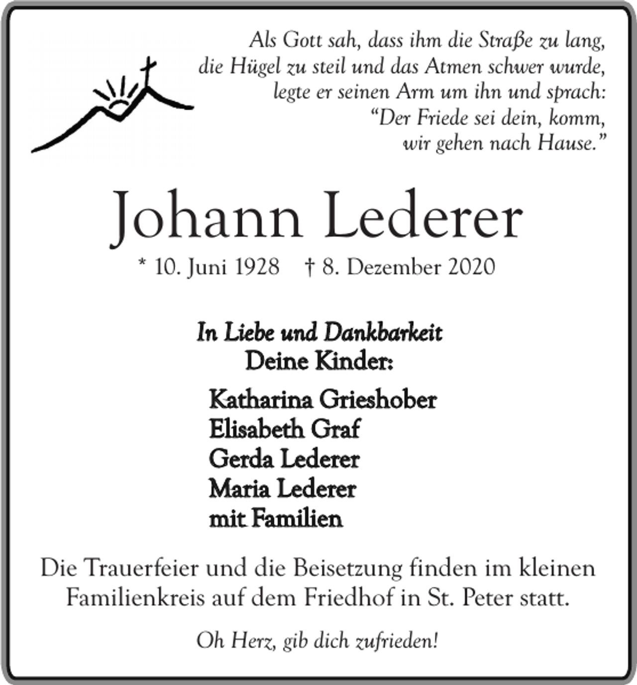 <p>Als Gott sah, dass ihm die Straße zu lang,<br />die Hügel zu steil und das Atmen schwer wurde,<br />legte er seinen Arm um ihn und sprach:<br />“Der Friede sei dein, komm,<br />wir gehen nach Hause.”</p><p>Johann Lederer<br />* 10. Juni 1928 † 8. Dezember 2020</p><p>In Liebe und Dankbarkeit<br />Deine Kinder:<br />Katharina Grieshober<br />Elisabeth Graf<br />Gerda Lederer<br />Maria Lederer<br />mit Familien<br />Die Trauerfeier und die Beisetzung finden im kleinen<br />Familienkreis auf dem Friedhof in St. Peter statt.<br />Oh Herz, gib dich zufrieden!</p>