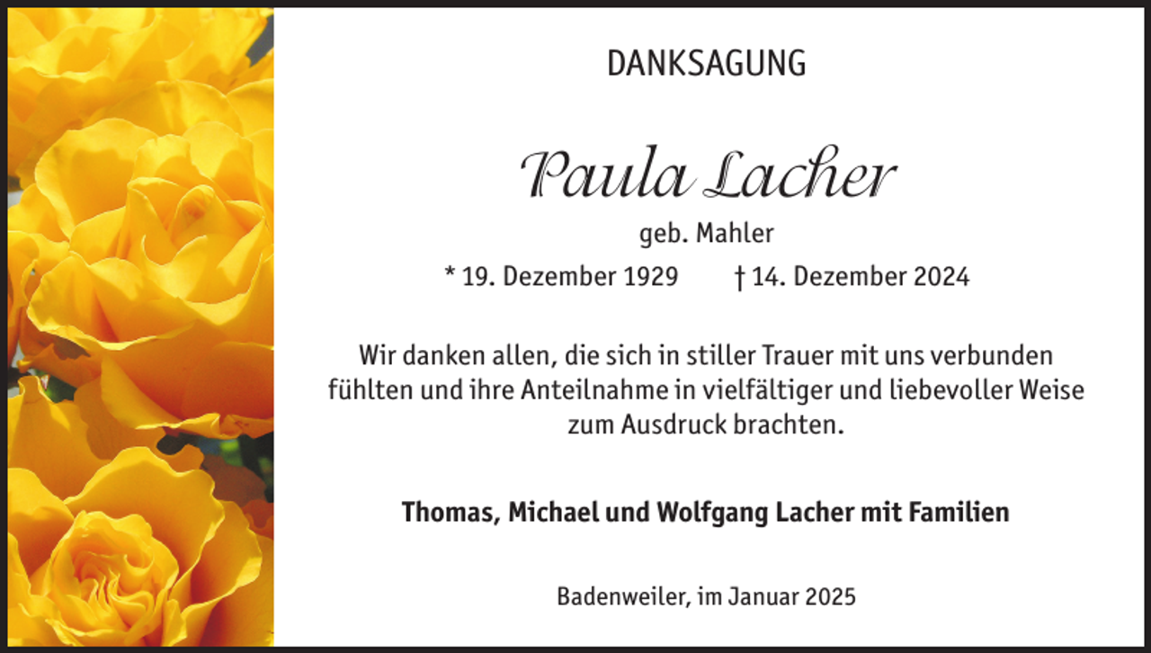 <p>DANKSAGUNG</p><p>Paula Lacher<br />geb. Mahler<br />* 19. Dezember 1929</p><p>† 14. Dezember 2024</p><p>Wir danken allen, die sich in stiller Trauer mit uns verbunden<br />fühlten und ihre Anteilnahme in vielfältiger und liebevoller Weise<br />zum Ausdruck brachten.<br />Thomas, Michael und Wolfgang Lacher mit Familien<br />Badenweiler, im Januar 2025</p>