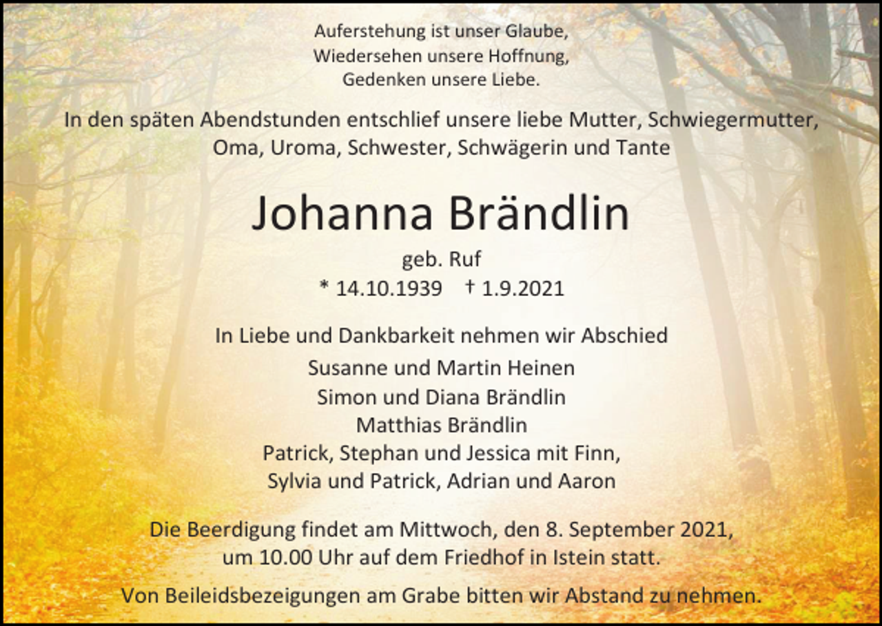 <p>Auferstehung ist unser Glaube,<br />Wiedersehen unsere Hoffnung,<br />Gedenken unsere Liebe.</p><p>In den späten Abendstunden entschlief unsere liebe Mutter, Schwiegermutter,<br />Oma, Uroma, Schwester, Schwägerin und Tante</p><p>Johanna Brändlin<br />geb. Ruf<br />* 14.10.1939 † 1.9.2021<br />In Liebe und Dankbarkeit nehmen wir Abschied<br />Susanne und Martin Heinen<br />Simon und Diana Brändlin<br />Matthias Brändlin<br />Patrick, Stephan und Jessica mit Finn,<br />Sylvia und Patrick, Adrian und Aaron<br />Die Beerdigung findet am Mittwoch, den 8. September 2021,<br />um 10.00 Uhr auf dem Friedhof in Istein statt.<br />Von Beileidsbezeigungen am Grabe bitten wir Abstand zu nehmen.</p>
