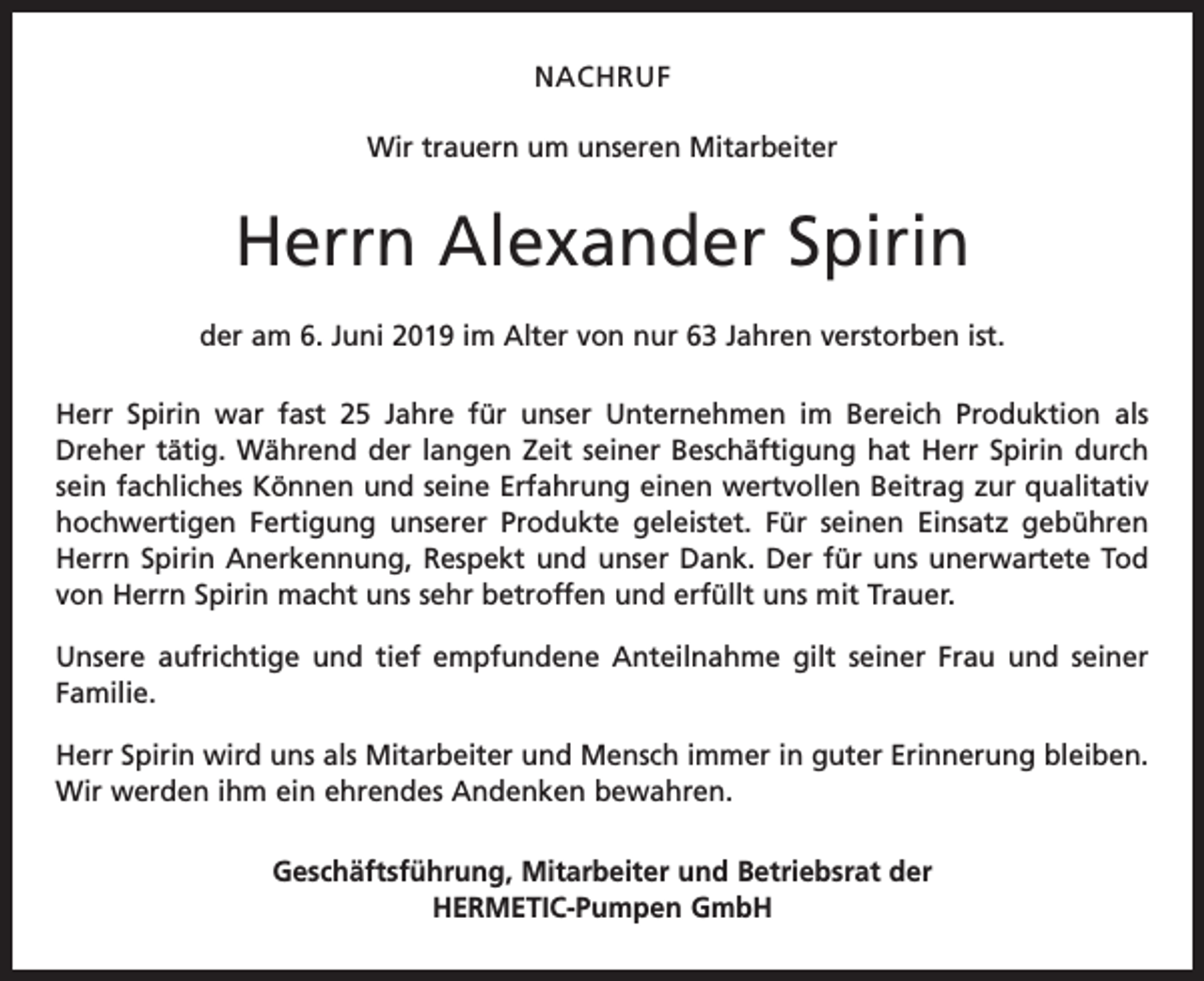<p>NACHRUF<br />Wir trauern um unseren Mitarbeiter</p><p>Herrn Alexander Spirin<br />der am 6. Juni 2019 im Alter von nur 63 Jahren verstorben ist.<br />Herr Spirin war fast 25 Jahre für unser Unternehmen im Bereich Produktion als<br />Dreher tätig. Während der langen Zeit seiner Beschäftigung hat Herr Spirin durch<br />sein fachliches Können und seine Erfahrung einen wertvollen Beitrag zur qualitativ<br />hochwertigen Fertigung unserer Produkte geleistet. Für seinen Einsatz gebühren<br />Herrn Spirin Anerkennung, Respekt und unser Dank. Der für uns unerwartete Tod<br />von Herrn Spirin macht uns sehr betroffen und erfüllt uns mit Trauer.<br />Unsere aufrichtige und tief empfundene Anteilnahme gilt seiner Frau und seiner<br />Familie.<br />Herr Spirin wird uns als Mitarbeiter und Mensch immer in guter Erinnerung bleiben.<br />Wir werden ihm ein ehrendes Andenken bewahren.<br />Geschäftsführung, Mitarbeiter und Betriebsrat der<br />HERMETIC-Pumpen GmbH</p>