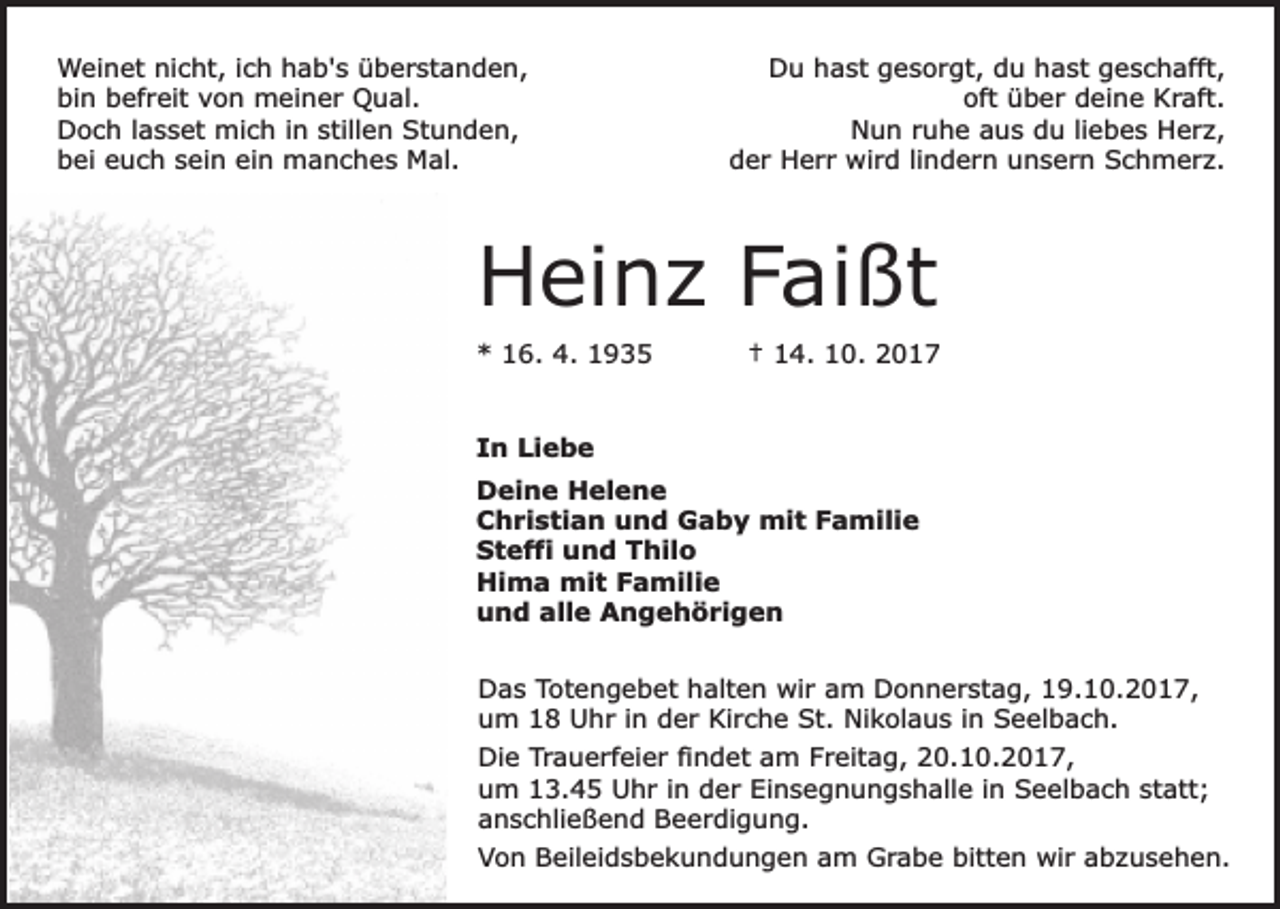 <p>Weinet nicht, ich hab's überstanden,<br />bin befreit von meiner Qual.<br />Doch lasset mich in stillen Stunden,<br />bei euch sein ein manches Mal.</p><p>Du hast gesorgt, du hast geschafft,<br />oft über deine Kraft.<br />Nun ruhe aus du liebes Herz,<br />der Herr wird lindern unsern Schmerz.</p><p>Heinz Faißt<br />* 16. 4. 1935</p><p>† 14. 10. 2017</p><p>In Liebe<br />Deine Helene<br />Christian und Gaby mit Familie<br />Steffi und Thilo<br />Hima mit Familie<br />und alle Angehörigen<br />Das Totengebet halten wir am Donnerstag, 19.10.2017,<br />um 18 Uhr in der Kirche St. Nikolaus in Seelbach.<br />Die Trauerfeier findet am Freitag, 20.10.2017,<br />um 13.45 Uhr in der Einsegnungshalle in Seelbach statt;<br />anschließend Beerdigung.<br />Von Beileidsbekundungen am Grabe bitten wir abzusehen.</p>