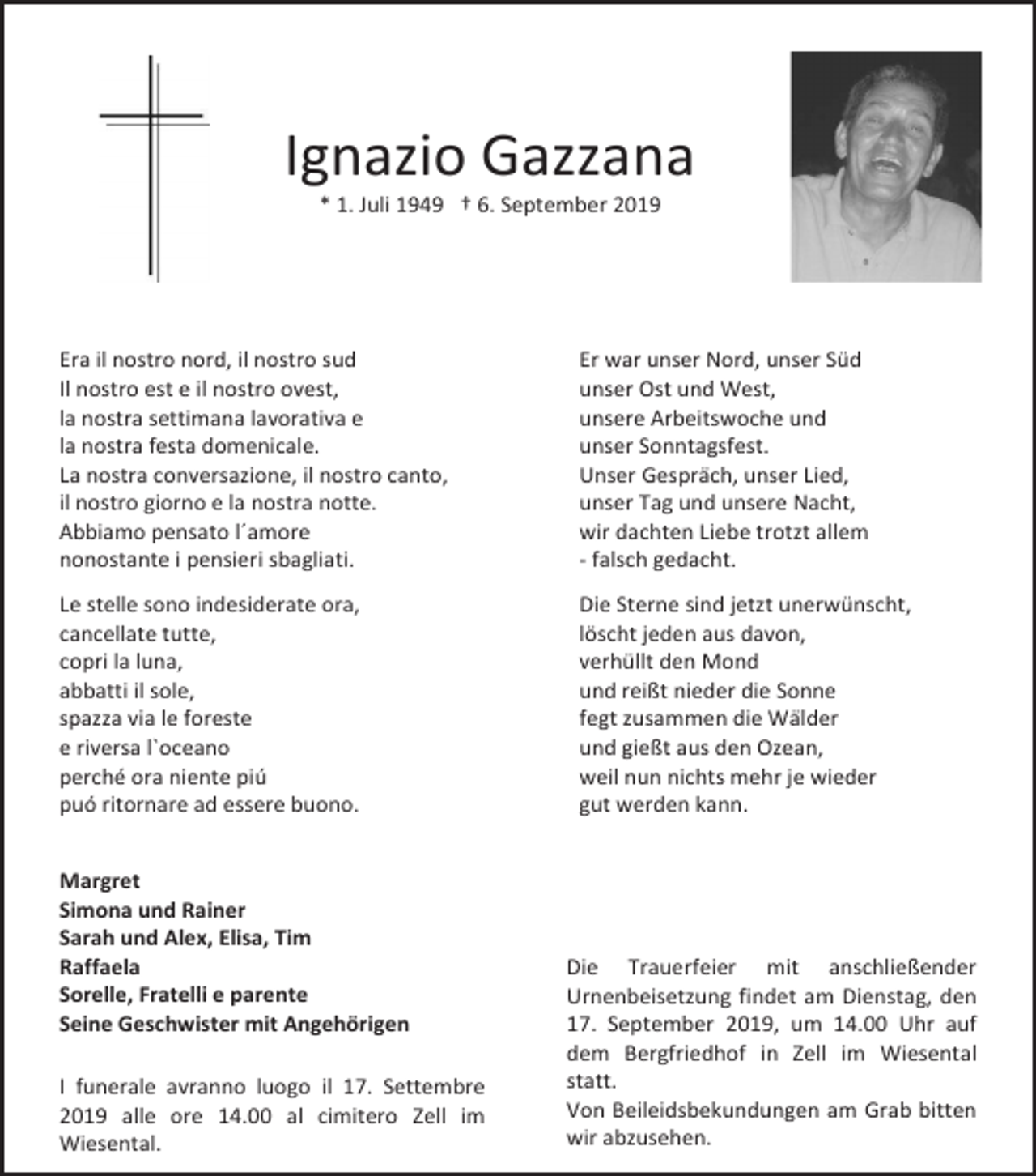<p>Ignazio Gazzana<br />* 1. Juli 1949 † 6. September 2019</p><p>Era il nostro nord, il nostro sud<br />Il nostro est e il nostro ovest,<br />la nostra settimana lavorativa e<br />la nostra festa domenicale.<br />La nostra conversazione, il nostro canto,<br />il nostro giorno e la nostra notte.<br />Abbiamo pensato l´amore<br />nonostante i pensieri sbagliati.</p><p>Er war unser Nord, unser Süd<br />unser Ost und West,<br />unsere Arbeitswoche und<br />unser Sonntagsfest.<br />Unser Gespräch, unser Lied,<br />unser Tag und unsere Nacht,<br />wir dachten Liebe trotzt allem<br />- falsch gedacht.</p><p>Le stelle sono indesiderate ora,<br />cancellate tutte,<br />copri la luna,<br />abbatti il sole,<br />spazza via le foreste<br />e riversa l`oceano<br />perché ora niente piú<br />puó ritornare ad essere buono.</p><p>Die Sterne sind jetzt unerwünscht,<br />löscht jeden aus davon,<br />verhüllt den Mond<br />und reißt nieder die Sonne<br />fegt zusammen die Wälder<br />und gießt aus den Ozean,<br />weil nun nichts mehr je wieder<br />gut werden kann.</p><p>Margret<br />Simona und Rainer<br />Sarah und Alex, Elisa, Tim<br />Raffaela<br />Sorelle, Fratelli e parente<br />Seine Geschwister mit Angehörigen<br />I funerale avranno luogo il 17. Settembre<br />2019 alle ore 14.00 al cimitero Zell im<br />Wiesental.</p><p>Die Trauerfeier mit anschließender<br />Urnenbeisetzung findet am Dienstag, den<br />17. September 2019, um 14.00 Uhr auf<br />dem Bergfriedhof in Zell im Wiesental<br />statt.<br />Von Beileidsbekundungen am Grab bitten<br />wir abzusehen.</p>