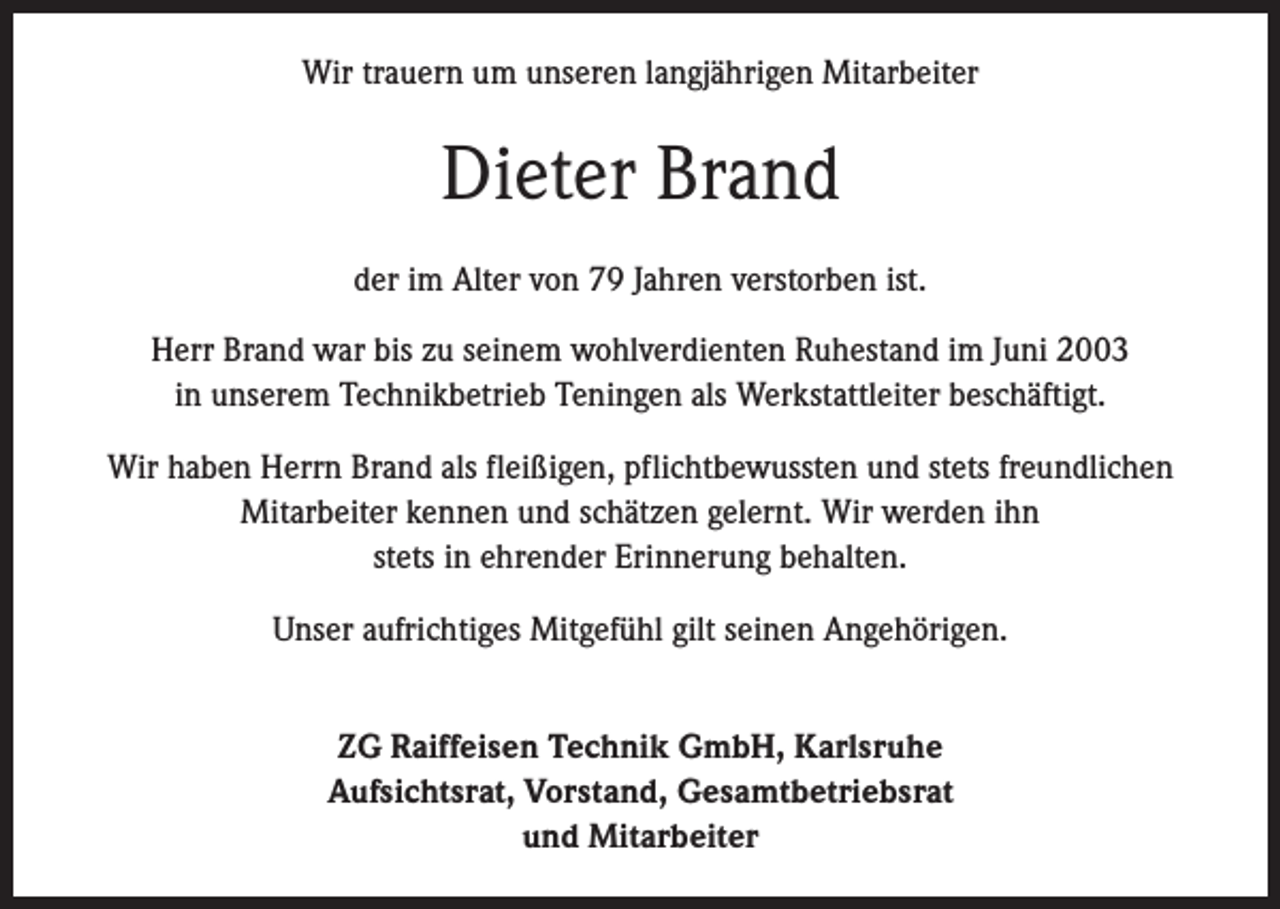 <p>Wir trauern um unseren langjährigen Mitarbeiter</p><p>Dieter Brand<br />der im Alter von 79 Jahren verstorben ist.<br />Herr Brand war bis zu seinem wohlverdienten Ruhestand im Juni 2003<br />in unserem Technikbetrieb Teningen als Werkstattleiter beschäftigt.<br />Wir haben Herrn Brand als fleißigen, pflichtbewussten und stets freundlichen<br />Mitarbeiter kennen und schätzen gelernt. Wir werden ihn<br />stets in ehrender Erinnerung behalten.<br />Unser aufrichtiges Mitgefühl gilt seinen Angehörigen.<br />ZG Raiffeisen Technik GmbH, Karlsruhe<br />Aufsichtsrat, Vorstand, Gesamtbetriebsrat<br />und Mitarbeiter</p>