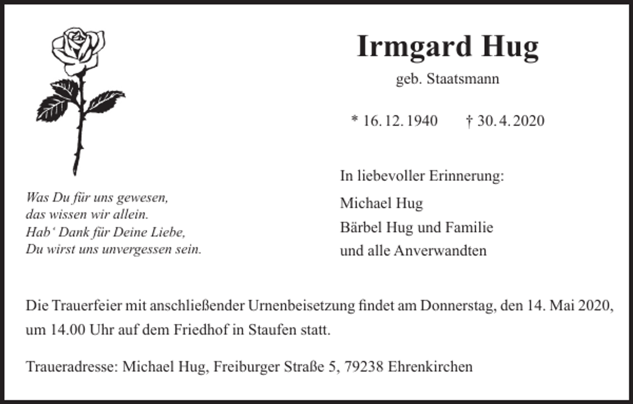 <p>Irmgard Hug<br />geb. Staatsmann<br />* 16. 12. 1940</p><p>† 30. 4. 2020</p><p>In liebevoller Erinnerung:<br />Was Du für uns gewesen,<br />das wissen wir allein.<br />Hab‘ Dank für Deine Liebe,<br />Du wirst uns unvergessen sein.</p><p>Michael Hug<br />Bärbel Hug und Familie<br />und alle Anverwandten</p><p>Die Trauerfeier mit anschließender Urnenbeisetzung findet am Donnerstag, den 14. Mai 2020,<br />um 14.00 Uhr auf dem Friedhof in Staufen statt.<br />Traueradresse: Michael Hug, Freiburger Straße 5, 79238 Ehrenkirchen</p>