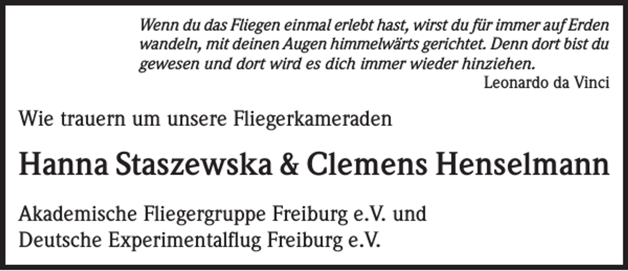 <p>Wenn du das Fliegen einmal erlebt hast, wirst du für immer auf Erden<br />wandeln, mit deinen Augen himmelwärts gerichtet. Denn dort bist du<br />gewesen und dort wird es dich immer wieder hinziehen.<br />Leonardo da Vinci</p><p>Wie trauern um unsere Fliegerkameraden</p><p>Hanna Staszewska &amp; Clemens Henselmann<br />Akademische Fliegergruppe Freiburg e.V. und<br />Deutsche Experimentalflug Freiburg e.V.</p>