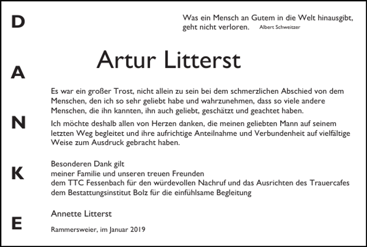 <p>Was ein Mensch an Gutem in die Welt hinausgibt,<br />geht nicht verloren. Albert Schweitzer</p><p>D<br />A</p><p>Artur Litterst<br />Es war ein großer Trost, nicht allein zu sein bei dem schmerzlichen Abschied von dem<br />Menschen, den ich so sehr geliebt habe und wahrzunehmen, dass so viele andere<br />Menschen, die ihn kannten, ihn auch geliebt, geschätzt und geachtet haben.</p><p>N<br />K<br />E</p><p>Ich möchte deshalb allen von Herzen danken, die meinen geliebten Mann auf seinem<br />letzten Weg begleitet und ihre aufrichtige Anteilnahme und Verbundenheit auf vielfältige<br />Weise zum Ausdruck gebracht haben.<br />Besonderen Dank gilt<br />meiner Familie und unseren treuen Freunden<br />dem TTC Fessenbach für den würdevollen Nachruf und das Ausrichten des Trauercafes<br />dem Bestattungsinstitut Bolz für die einfühlsame Begleitung</p><p>Annette Litterst<br />Rammersweier, im Januar 2019</p>