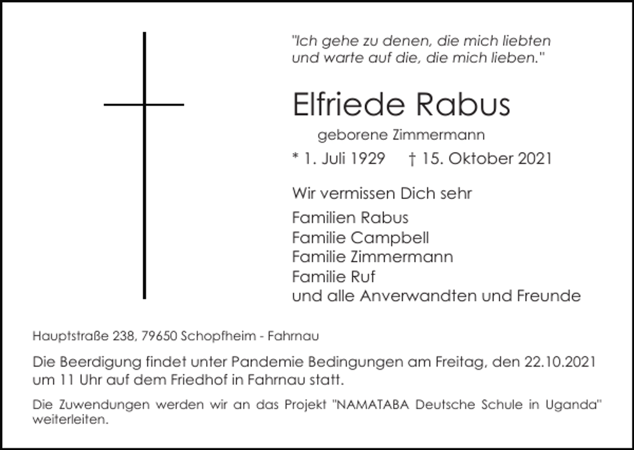 <p>"Ich gehe zu denen, die mich liebten<br />und warte auf die, die mich lieben."</p><p>Elfriede Rabus<br />geborene Zimmermann</p><p>* 1. Juli 1929</p><p>† 15. Oktober 2021</p><p>Wir vermissen Dich sehr<br />Familien Rabus<br />Familie Campbell<br />Familie Zimmermann<br />Familie Ruf<br />und alle Anverwandten und Freunde<br />Hauptstraße 238, 79650 Schopfheim - Fahrnau</p><p>Die Beerdigung findet unter Pandemie Bedingungen am Freitag, den 22.10.2021<br />um 11 Uhr auf dem Friedhof in Fahrnau statt.<br />Die Zuwendungen werden wir an das Projekt "NAMATABA Deutsche Schule in Uganda"<br />weiterleiten.</p>