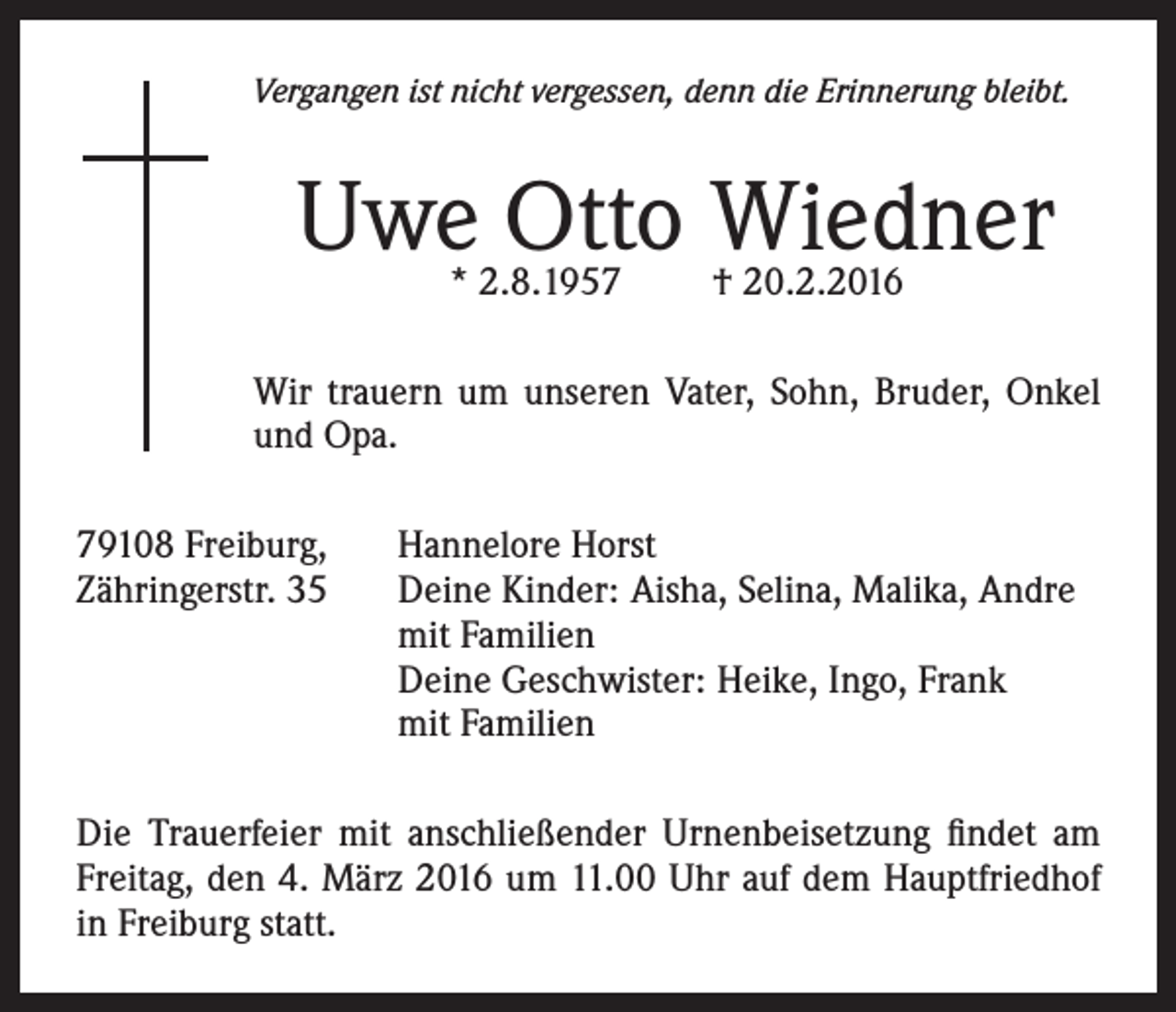 <p>Vergangen ist nicht vergessen, denn die Erinnerung bleibt.</p><p>Uwe Otto Wiedner<br />* 2.8.1957</p><p>† 20.2.2016</p><p>Wir trauern um unseren Vater, Sohn, Bruder, Onkel<br />und Opa.<br />79108 Freiburg, Hannelore Horst<br />Zähringerstr. 35 Deine Kinder: Aisha, Selina, Malika, Andre<br />mit Familien<br />Deine Geschwister: Heike, Ingo, Frank<br />mit Familien<br />Die Trauerfeier mit anschließender Urnenbeisetzung findet am<br />Freitag, den 4. März 2016 um 11.00 Uhr auf dem Hauptfriedhof<br />in Freiburg statt.</p>