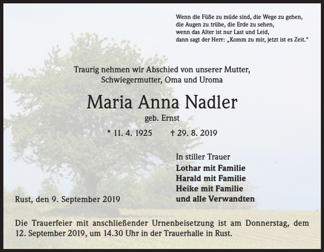 <p>Wenn die Füße zu müde sind, die Wege zu gehen,<br />die Augen zu trübe, die Erde zu sehen,<br />wenn das Alter ist nur Last und Leid,<br />dann sagt der Herr: „Komm zu mir, jetzt ist es Zeit.“</p><p>Traurig nehmen wir Abschied von unserer Mutter,<br />Schwiegermutter, Oma und Uroma</p><p>Maria Anna Nadler<br />geb. Ernst</p><p>* 11. 4. 1925 † 29. 8. 2019</p><p>Rust, den 9. September 2019</p><p>In stiller Trauer<br />Lothar mit Familie<br />Harald mit Familie<br />Heike mit Familie<br />und alle Verwandten</p><p>Die Trauerfeier mit anschließender Urnenbeisetzung ist am Donnerstag, dem<br />12. September 2019, um 14.30 Uhr in der Trauerhalle in Rust.</p>