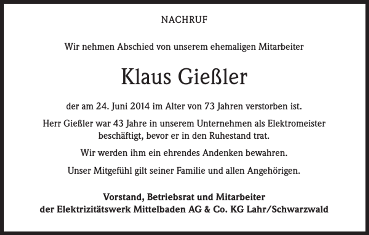 <p>NACHRUF<br />Wir nehmen Abschied von unserem ehemaligen Mitarbeiter</p><p>Klaus Gießler<br />der am 24. Juni 2014 im Alter von 73 Jahren verstorben ist.<br />Herr Gießler war 43 Jahre in unserem Unternehmen als Elektromeister<br />beschäftigt, bevor er in den Ruhestand trat.<br />Wir werden ihm ein ehrendes Andenken bewahren.<br />Unser Mitgefühl gilt seiner Familie und allen Angehörigen.<br />Vorstand, Betriebsrat und Mitarbeiter<br />der Elektrizitätswerk Mittelbaden AG &amp; Co. KG Lahr/Schwarzwald</p>