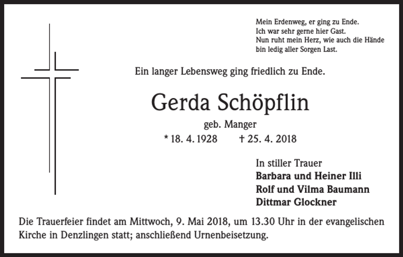 <p>Mein Erdenweg, er ging zu Ende.<br />Ich war sehr gerne hier Gast.<br />Nun ruht mein Herz, wie auch die Hände<br />bin ledig aller Sorgen Last.</p><p>Ein langer Lebensweg ging friedlich zu Ende.</p><p>Gerda Schöpflin<br />geb. Manger<br />* 18. 4. 1928 † 25. 4. 2018<br />In stiller Trauer<br />Barbara und Heiner Illi<br />Rolf und Vilma Baumann<br />Dittmar Glockner<br />Die Trauerfeier findet am Mittwoch, 9. Mai 2018, um 13.30 Uhr in der evangelischen<br />Kirche in Denzlingen statt; anschließend Urnenbeisetzung.</p>