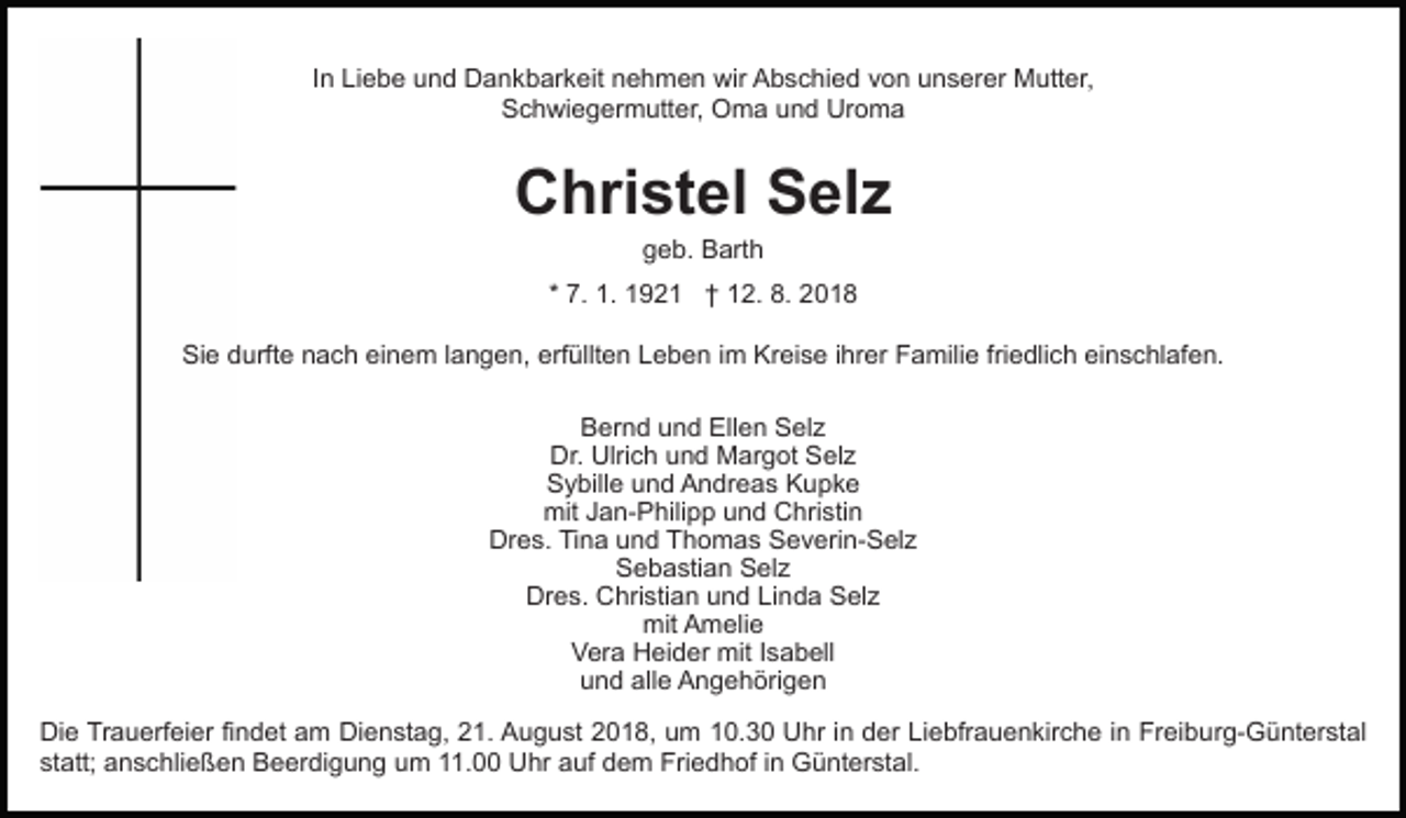 <p>In Liebe und Dankbarkeit nehmen wir Abschied von unserer Mutter,<br />Schwiegermutter, Oma und Uroma</p><p>Christel Selz<br />geb. Barth<br />* 7. 1. 1921 † 12. 8. 2018<br />Sie durfte nach einem langen, erfüllten Leben im Kreise ihrer Familie friedlich einschlafen.<br />Bernd und Ellen Selz<br />Dr. Ulrich und Margot Selz<br />Sybille und Andreas Kupke<br />mit Jan-Philipp und Christin<br />Dres. Tina und Thomas Severin-Selz<br />Sebastian Selz<br />Dres. Christian und Linda Selz<br />mit Amelie<br />Vera Heider mit Isabell<br />und alle Angehörigen<br />Die Trauerfeier findet am Dienstag, 21. August 2018, um 10.30 Uhr in der Liebfrauenkirche in Freiburg-Günterstal<br />statt; anschließen Beerdigung um 11.00 Uhr auf dem Friedhof in Günterstal.</p>