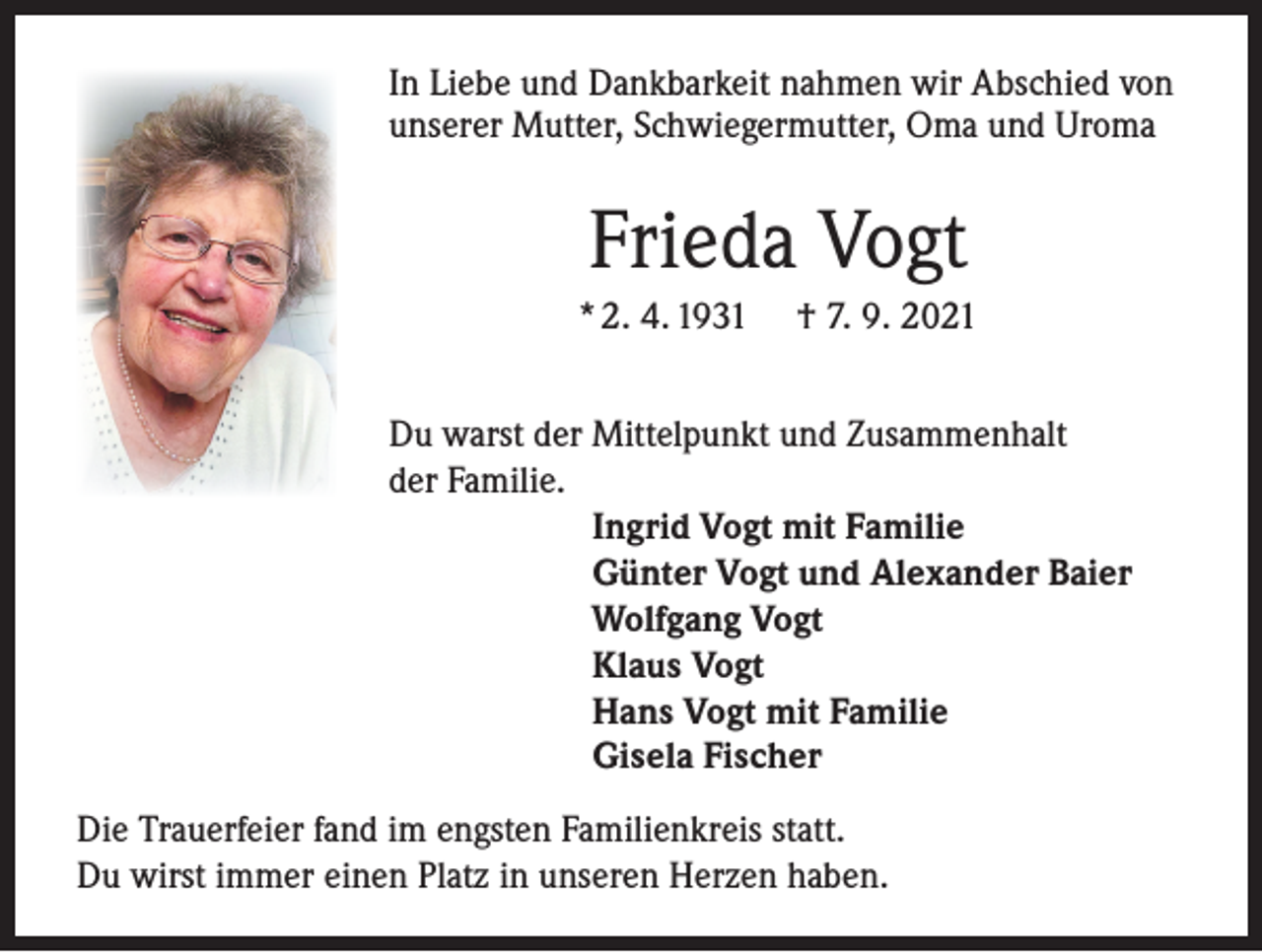 <p>In Liebe und Dankbarkeit nahmen wir Abschied von<br />unserer Mutter, Schwiegermutter, Oma und Uroma</p><p>Frieda Vogt<br />* 2. 4. 1931</p><p>† 7. 9. 2021</p><p>Du warst der Mittelpunkt und Zusammenhalt<br />der Familie.<br />Ingrid Vogt mit Familie<br />Günter Vogt und Alexander Baier<br />Wolfgang Vogt<br />Klaus Vogt<br />Hans Vogt mit Familie<br />Gisela Fischer<br />Die Trauerfeier fand im engsten Familienkreis statt.<br />Du wirst immer einen Platz in unseren Herzen haben.</p>