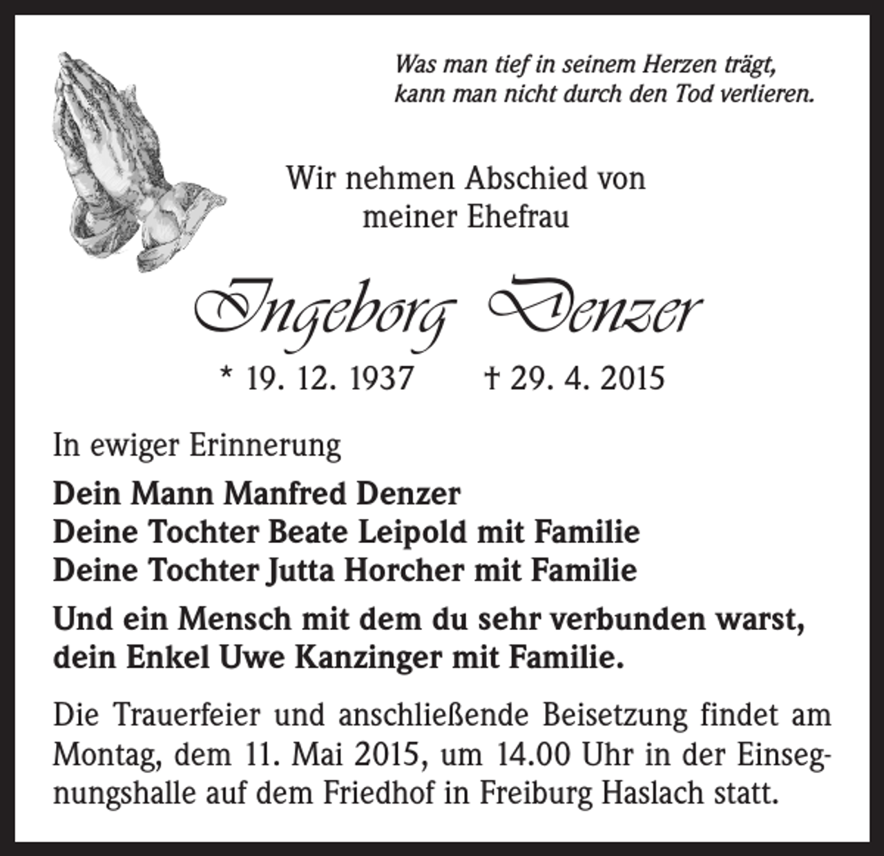 <p>Was man tief in seinem Herzen trägt,<br />kann man nicht durch den Tod verlieren.</p><p>Wir nehmen Abschied von<br />meiner Ehefrau</p><p>Ingeborg Denzer<br />* 19. 12. 1937 † 29. 4. 2015<br />In ewiger Erinnerung<br />Dein Mann Manfred Denzer<br />Deine Tochter Beate Leipold mit Familie<br />Deine Tochter Jutta Horcher mit Familie<br />Und ein Mensch mit dem du sehr verbunden warst,<br />dein Enkel Uwe Kanzinger mit Familie.<br />Die Trauerfeier und anschließende Beisetzung findet am<br />Montag, dem 11. Mai 2015, um 14.00 Uhr in der Einsegnungshalle auf dem Friedhof in Freiburg Haslach statt.</p>