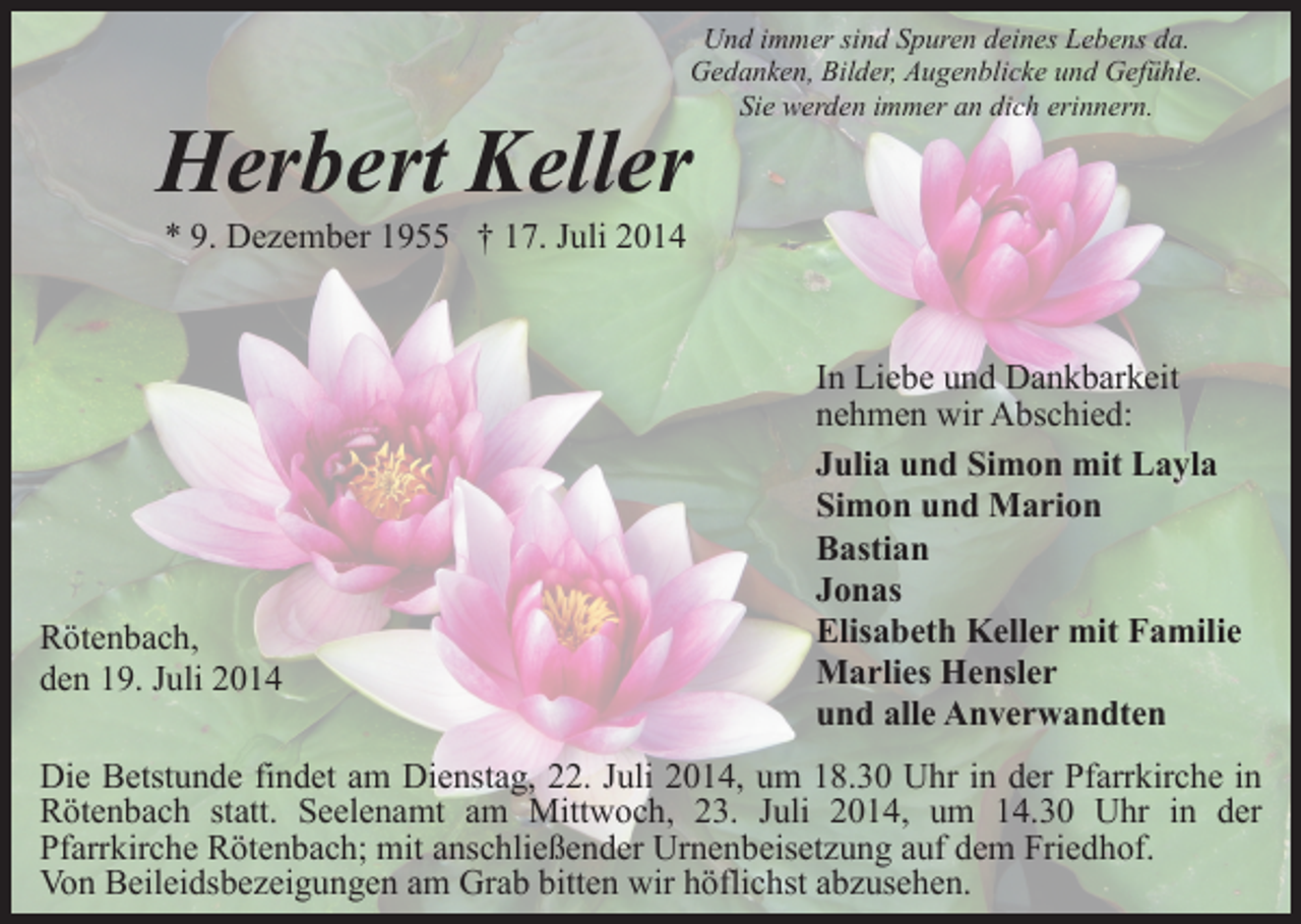 <p>Und immer sind Spuren deines Lebens da.<br />Gedanken, Bilder, Augenblicke und Gefühle.<br />Sie werden immer an dich erinnern.</p><p>Herbert Keller<br />* 9. Dezember 1955 † 17. Juli 2014</p><p>Rötenbach,<br />den 19. Juli 2014</p><p>In Liebe und Dankbarkeit<br />nehmen wir Abschied:<br />Julia und Simon mit Layla<br />Simon und Marion<br />Bastian<br />Jonas<br />Elisabeth Keller mit Familie<br />Marlies Hensler<br />und alle Anverwandten</p><p>Die Betstunde findet am Dienstag, 22. Juli 2014, um 18.30 Uhr in der Pfarrkirche in<br />Rötenbach statt. Seelenamt am Mittwoch, 23. Juli 2014, um 14.30 Uhr in der<br />Pfarrkirche Rötenbach; mit anschließender Urnenbeisetzung auf dem Friedhof.<br />Von Beileidsbezeigungen am Grab bitten wir höflichst abzusehen.</p>