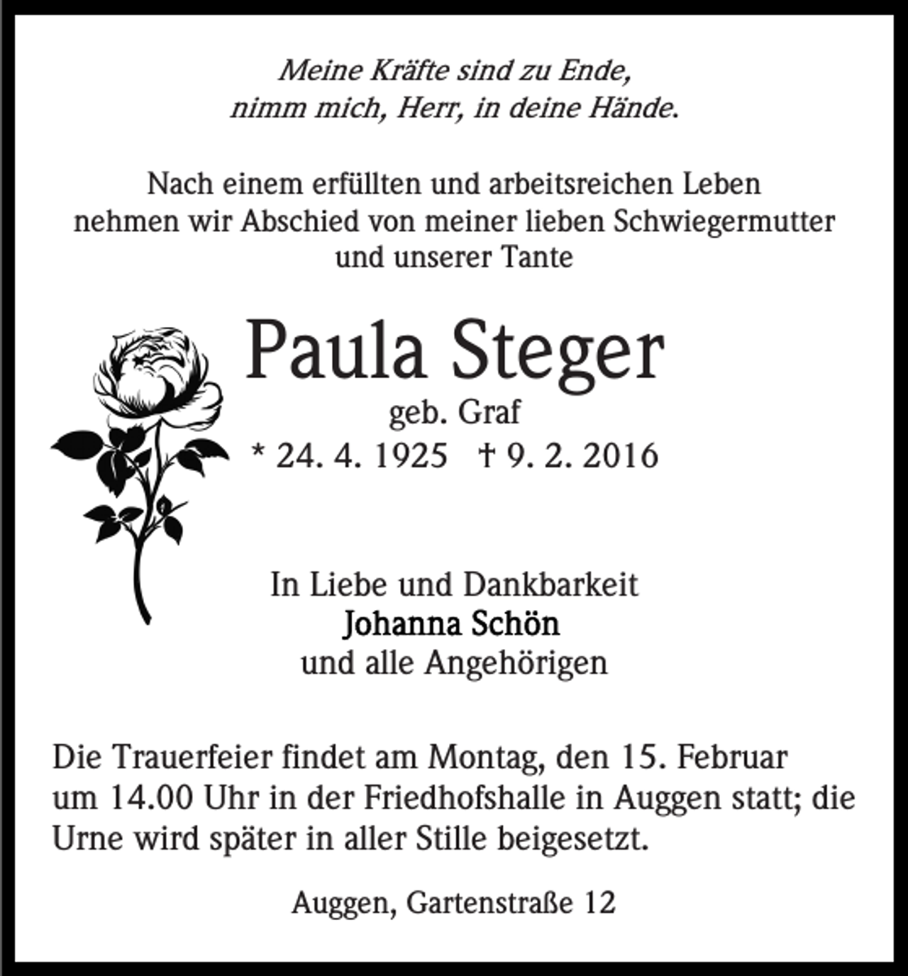 <p>Meine Kräfte sind zu Ende,<br />nimm mich, Herr, in deine Hände.<br />Nach einem erfüllten und arbeitsreichen Leben<br />nehmen wir Abschied von meiner lieben Schwiegermutter<br />und unserer Tante</p><p>Paula Steger<br />geb. Graf<br />* 24. 4. 1925 † 9. 2. 2016</p><p>In Liebe und Dankbarkeit<br />und alle Angehörigen<br />Die Trauerfeier findet am Montag, den 15. Februar<br />um 14.00 Uhr in der Friedhofshalle in Auggen statt; die<br />Urne wird später in aller Stille beigesetzt.<br />Auggen, Gartenstraße 12</p>