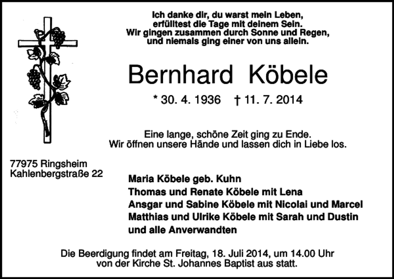 <p>Ich danke dir, du warst mein Leben,<br />erfülltest die Tage mit deinem Sein.<br />Wir gingen zusammen durch Sonne und Regen,<br />und niemals ging einer von uns allein.</p><p>Bernhard Köbele<br />* 30. 4. 1936</p><p>† 11. 7. 2014</p><p>Eine lange, schöne Zeit ging zu Ende.<br />Wir öffnen unsere Hände und lassen dich in Liebe los.<br />77975 Ringsheim<br />Kahlenbergstraße 22</p><p>Maria Köbele geb. Kuhn<br />Thomas und Renate Köbele mit Lena<br />Ansgar und Sabine Köbele mit Nicolai und Marcel<br />Matthias und Ulrike Köbele mit Sarah und Dustin<br />und alle Anverwandten</p><p>Die Beerdigung findet am Freitag, 18. Juli 2014, um 14.00 Uhr<br />von der Kirche St. Johannes Baptist aus statt.</p>